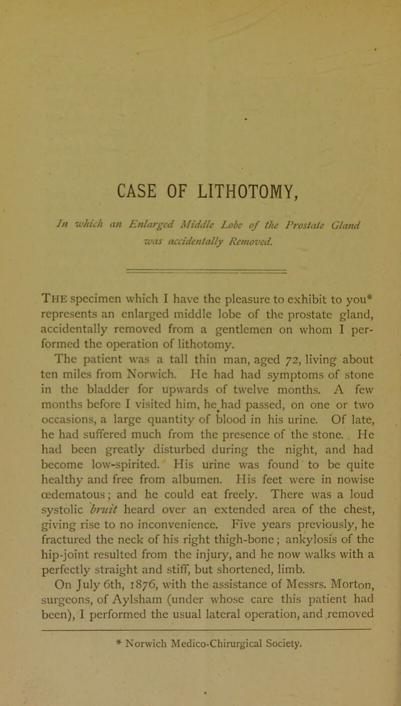 CASE OF LITHOTOMY, In 'which an Enlarged Middle Lobe of the Prostate Gland was accidentally Removed. The specimen which I have the pleasure to exhibit to you* represents an enlarged middle lobe of the prostate gland, accidentally removed from a gentlemen on whom I per- formed the operation of lithotomy. The patient was a tall thin man, aged 72, living about ten miles from Norwich. He had had symptoms of stone in the bladder for upwards of twelve months. A few months before I visited him, he had passed, on one or two occasions, a large quantity of blood in his urine. Of late, he had suffered much from the presence of the stone. He had been greatly disturbed during the night, and had become low-spirited. His urine was found to be quite healthy and free from albumen. His feet were in nowise cedematous; and he could eat freely. There was a loud systolic bruit heard over an extended area of the chest, giving rise to no inconvenience. Five years previously, he fractured the neck of his right thigh-bone; ankylosis of the hip-joint resulted from the injury, and he now walks with a perfectly straight and stiff, but shortened, limb. On July 6th, 1876, with the assistance of Messrs. Morton, surgeons, of Aylsham (under whose care this patient had been), I performed the usual lateral operation, and removed * Norwich Medico-Chirurgical Society.