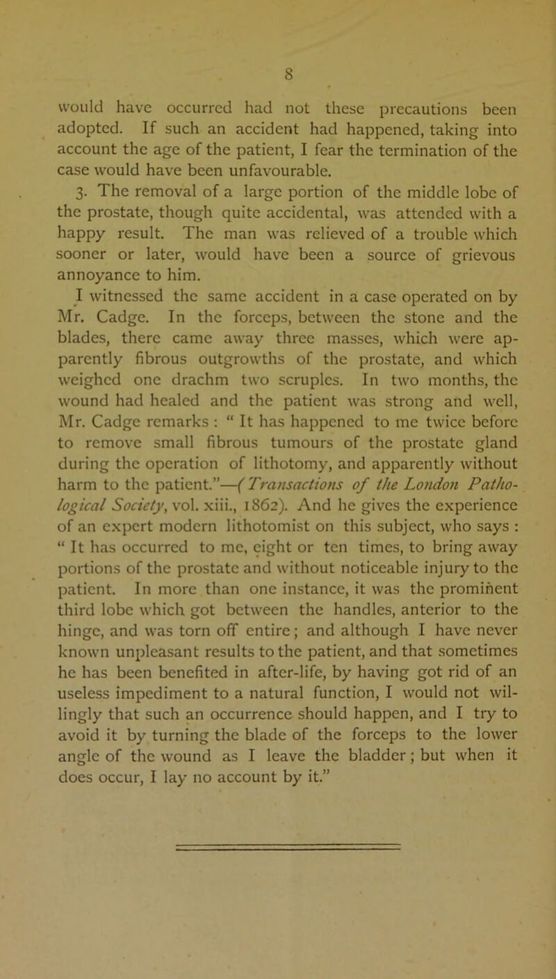 would have occurred had not these precautions been adopted. If such an accident had happened, taking into account the age of the patient, I fear the termination of the case would have been unfavourable. 3. The removal of a large portion of the middle lobe of the prostate, though quite accidental, was attended with a happy result. The man was relieved of a trouble which sooner or later, would have been a source of grievous annoyance to him. I witnessed the same accident in a case operated on by Mr. Cadge. In the forceps, between the stone and the blades, there came away three masses, which were ap- parently fibrous outgrowths of the prostate, and which weighed one drachm two scruples. In two months, the wound had healed and the patient was strong and well, Mr. Cadge remarks : “ It has happened to me twice before to remove small fibrous tumours of the prostate gland during the operation of lithotomy, and apparently without harm to the patient.”—(Transactions of the London Patho- logical Society, vol. xiii., 1862). And he gives the experience of an expert modern lithotomist on this subject, who says : “ It has occurred to me, eight or ten times, to bring away portions of the prostate and without noticeable injury to the patient. In more than one instance, it was the prominent third lobe which got between the handles, anterior to the hinge, and was torn off entire; and although I have never known unpleasant results to the patient, and that sometimes he has been benefited in after-life, by having got rid of an useless impediment to a natural function, I would not wil- lingly that such an occurrence should happen, and I try to avoid it by turning the blade of the forceps to the lower angle of the wound as I leave the bladder; but when it does occur, I lay no account by it.”