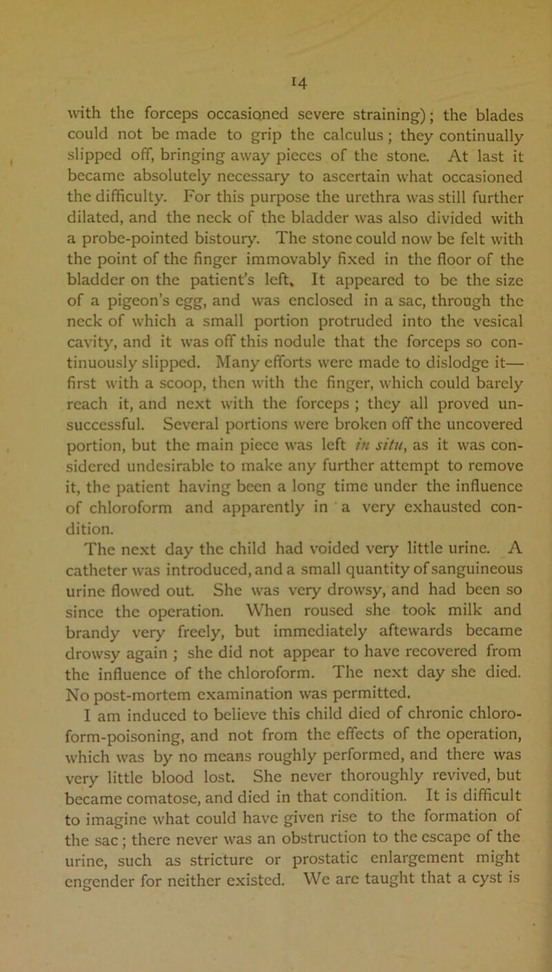 with the forceps occasioned severe straining); the blades could not be made to grip the calculus; they continually slipped off, bringing away pieces of the stone. At last it became absolutely necessary to ascertain what occasioned the difficulty. For this purpose the urethra was still further dilated, and the neck of the bladder was also divided with a probe-pointed bistoury. The stone could now be felt with the point of the finger immovably fixed in the floor of the bladder on the patient’s left. It appeared to be the size of a pigeon’s egg, and was enclosed in a sac, through the neck of which a small portion protruded into the vesical cavity, and it was off this nodule that the forceps so con- tinuously slipped. Many efforts were made to dislodge it— first with a scoop, then with the finger, which could barely reach it, and next with the forceps ; they all proved un- successful. Several portions were broken off the uncovered portion, but the main piece was left in situ, as it was con- sidered undesirable to make any further attempt to remove it, the patient having been a long time under the influence of chloroform and apparently in a very exhausted con- dition. The next day the child had voided very little urine. A catheter was introduced, and a small quantity of sanguineous urine flowed out. She was very drowsy, and had been so since the operation. When roused she took milk and brandy very freely, but immediately aftewards became drowsy again ; she did not appear to have recovered from the influence of the chloroform. The next day she died. No post-mortem examination was permitted. I am induced to believe this child died of chronic chloro- form-poisoning, and not from the effects of the operation, which was by no means roughly performed, and there was very little blood lost. She never thoroughly revived, but became comatose, and died in that condition. It is difficult to imagine what could have given rise to the formation of the sac ; there never was an obstruction to the escape of the urine, such as stricture or prostatic enlargement might engender for neither existed. We arc taught that a cyst is