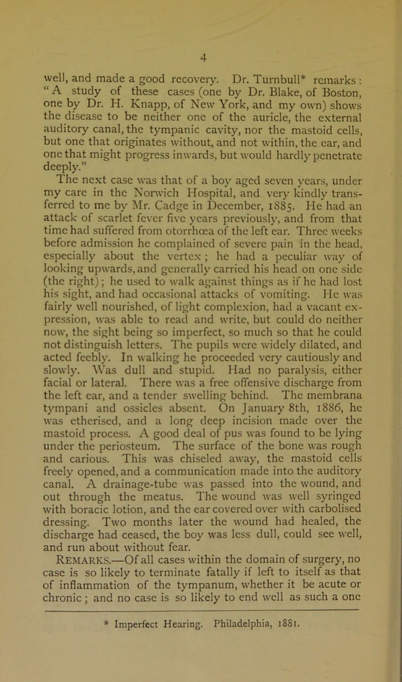 well, and made a good recovery. Dr. Turnbull* remarks: “A study of these cases (one by Dr. Blake, of Boston, one by Dr. H. Knapp, of New York, and my own) shows the disease to be neither one of the auricle, the external auditory canal, the tympanic cavity, nor the mastoid cells, but one that originates without, and not within, the ear, and one that might progress inwards, but would hardly penetrate deeply.” The next case was that of a boy aged seven years, under my care in the Norwich Hospital, and very kindly trans- ferred to me by Mr. Cadge in December, 1885. He had an attack of scarlet fever five years previously, and from that time had suffered from otorrhoea of the left ear. Three weeks before admission he complained of severe pain in the head, especially about the vertex ; he had a peculiar way of looking upwards, and generally carried his head on one side (the right); he used to walk against things as if he had lost his sight, and had occasional attacks of vomiting. He was fairly well nourished, of light complexion, had a vacant ex- pression, was able to read and write, but could do neither now, the sight being so imperfect, so much so that he could not distinguish letters. The pupils were widely dilated, and acted feebly. In walking he proceeded very cautiously and slowly. Was dull and stupid. Had no paralysis, either facial or lateral. There was a free offensive discharge from the left car, and a tender swelling behind. The membrana tympani and ossicles absent. On January 8th, 1886, he was etherised, and a long deep incision made over the mastoid process. A good deal of pus was found to be lying under the periosteum. The surface of the bone was rough and carious. This was chiseled away, the mastoid cells freely opened, and a communication made into the auditory canal. A drainage-tube was passed into the wound, and out through the meatus. The wound was well syringed with boracic lotion, and the ear covered over with carbolised dressing. Two months later the wound had healed, the discharge had ceased, the boy was less dull, could see well, and run about without fear. Remarks.—Of all cases within the domain of surgery, no case is so likely to terminate fatally if left to itself as that of inflammation of the tympanum, whether it be acute or chronic; and no case is so likely to end well as such a one * Imperfect Hearing. Philadelphia, 18S1.