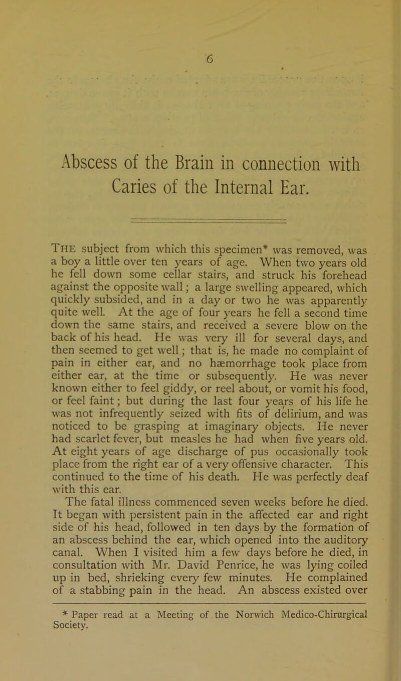 Abscess of the Brain in connection with Caries of the Internal Ear. The subject from which this specimen* was removed, was a boy a little over ten years of age. When two years old he fell down some cellar stairs, and struck his forehead against the opposite wall; a large swelling appeared, which quickly subsided, and in a day or two he was apparently quite well. At the age of four years he fell a second time down the same stairs, and received a severe blow on the back of his head. He was very ill for several days, and then seemed to get well; that is, he made no complaint of pain in either ear, and no haemorrhage took place from cither ear, at the time or subsequently. He was never known either to feel giddy, or reel about, or vomit his food, or feel faint; but during the last four years of his life he was not infrequently seized with fits of delirium, and was noticed to be grasping at imaginary objects. He never had scarlet fever, but measles he had when five years old. At eight years of age discharge of pus occasionally took place from the right ear of a very offensive character. This continued to the time of his death. He was perfectly deaf with this ear. The fatal illness commenced seven weeks before he died. It began with persistent pain in the affected ear and right side of his head, followed in ten days by the formation of an abscess behind the ear, which opened into the auditory canal. When I visited him a few days before he died, in consultation with Mr. David Penrice, he was lying coiled up in bed, shrieking every few minutes. He complained of a stabbing pain in the head. An abscess existed over * Paper read at a Meeting of the Norwich Medico-Chirurgical Society.