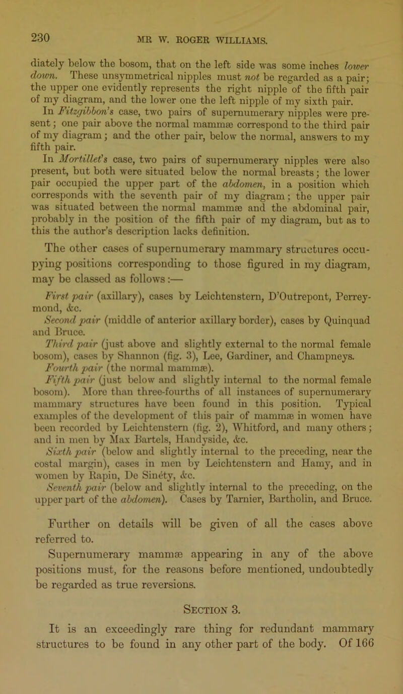 diately below the bosom, that on the left side was some inches lower down. These nnsymmetrical nipples must not be regarded as a pair; the upper one evidently represents the right nipple of the fifth pair of my diagram, and the lower one the left nipple of my sixth pair. In Fitzgibboris case, two pairs of supernumerary nipples were pre- sent ; one pair above the normal mammae correspond to the third pair of my diagram; and the other pair, below the normal, answers to my fifth pair. In Mortillet’s case, two pairs of supernumerary nipples were also present, but both were situated below the normal breasts; the lower pair occupied the upper part of the abdomen, in a position which corresponds with the seventh pair of my diagram: the upper pair was situated between the normal mammae and the abdominal pair, probably in the position of the fifth pair of my diagram, but as to this the author’s description lacks definition. The other cases of supernumerary mammary structures occu- pying positions corresponding to those figured in my diagram, may be classed as follows:— First pair (axillary), cases by Leichtenstern, D’Outrepont, Perrey- mond, tfcc. Second pair (middle of anterior axillary border), cases by Quinquad and Bruce. Third pair (just above and slightly external to the normal female bosom), cases by Shannon (fig. 3), Lee, Gardiner, and Champneys. Fourth pair (the normal mammae). Fifth pair (just below and slightly internal to the normal female bosom). More than three-fourths of all instances of supernumerary mammary structures have been found in this position. Typical examples of the development of this pair of mammae in women have been recorded by Leichtenstern (fig. 2), Whitford, and many others; and in men by Max Bartels, Handyside, <kc. Sixth pair (below and slightly internal to the preceding, near the costal margin), cases in men by Leichtenstern and Hamy, and in women by Rapin, De Sinrty, <kc. Seventh pair (below and slightly internal to the preceding, on the upper part of the abdomen). Cases by Tarnier, Bartholin, and Bruce. Further on details will be given of all the cases above referred to. Supernumerary mammae appearing in any of the above positions must, for the reasons before mentioned, undoubtedly be regarded as true reversions. Section 3. It is an exceedingly rare thing for redundant mammary structures to be found in any other part of the body. Of 166