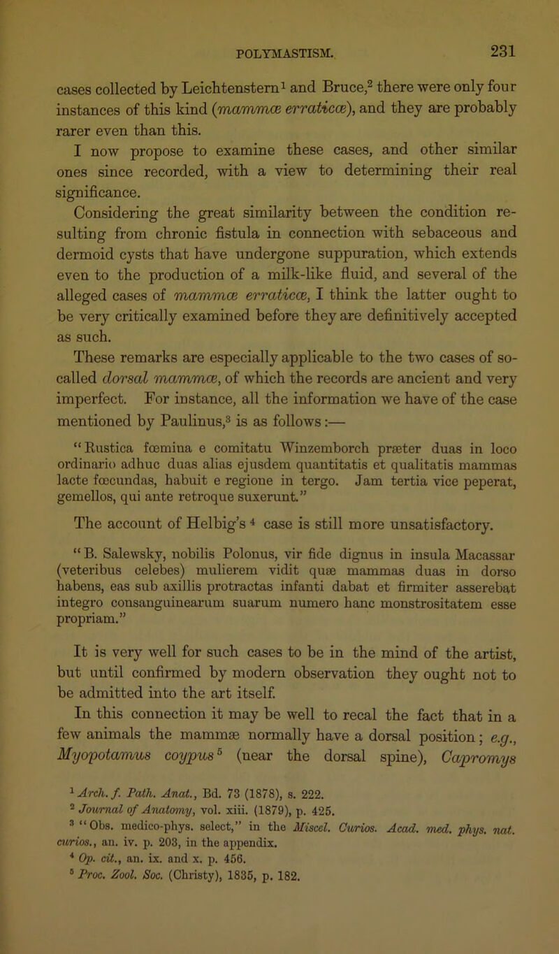 cases collected by Leichtenstern1 and Bruce,2 3 there were only four instances of this kind {mammae erraticce), and they are probably rarer even than this. I now propose to examine these cases, and other similar ones since recorded, with a view to determining their real significance. Considering the great similarity between the condition re- sulting from chronic fistula in connection with sebaceous and dermoid cysts that have undergone suppuration, which extends even to the production of a milk-like fluid, and several of the alleged cases of mamma} erraticoe, I think the latter ought to be very critically examined before they are definitively accepted as such. These remarks are especially applicable to the two cases of so- called dorsal mammce, of which the records are ancient and very imperfect. For instance, all the information we have of the case mentioned by Paulinus,8 is as follows:— “ Rustica fcemina e comitatu Winzemborch prater duas in loco ordinario adhuc duas alias ejusdem quautitatis et qualitatis mammas lacte foecundas, habuit e regione in tergo. Jam tertia vice peperat, gemellos, qui ante retroque suxerunt.” The account of Helbig’s 4 5 case is still more unsatisfactory. “ B. Salewsky, nobilis Polonus, vir fide dignus in insula Macassar (veteribus Celebes) mulierem vidit quae mammas duas in dorso habens, eas sub axillis protractas infanti dabat et firmiter asserebat integro consanguinearum suarum numero hanc monstrositatem esse propriam.” It is very well for such cases to be in the mind of the artist, but until confirmed by modern observation they ought not to be admitted into the art itself. In this connection it may be well to recal the fact that in a few animals the mammse normally have a dorsal position; e.g., Myopotamus coypus5 (near the dorsal spine), Capromys 1 Arch, f Path. Anat., Bd. 73 (1878), s. 222. 2 Journal of Anatomy, vol. xiii. (1879), p. 425. 3 “Obs. medico-phys. select,” in tlie Miscel. Curios. Acad. mcd. phys. not. curios., an. iv. p. 203, in the appendix. 4 Op. at., an. ix. and x. p. 456. 5 Proc. Zool. Soc. (Christy), 1835, p. 182.