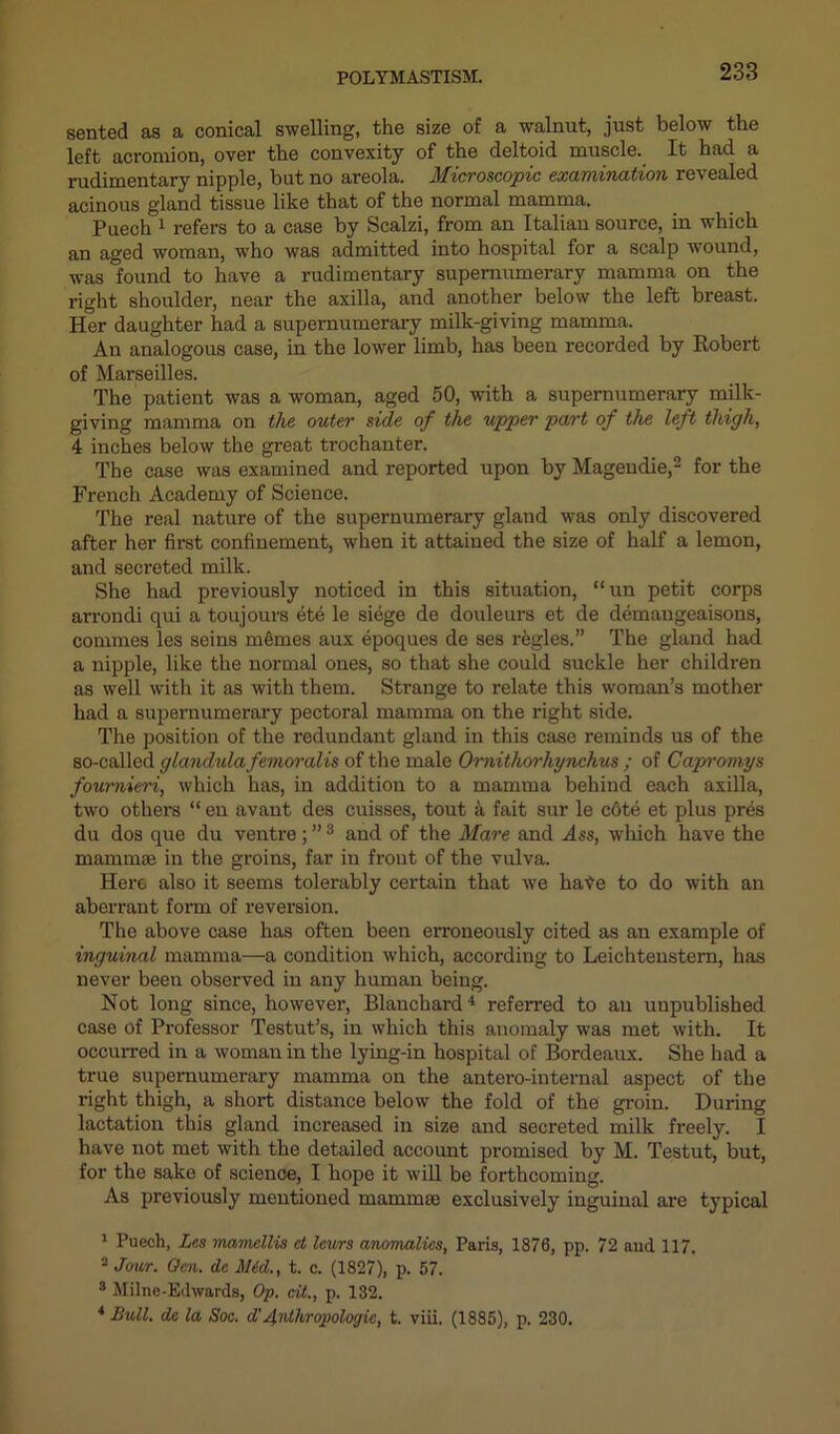 sented as a conical swelling, the size of a walnut, just below the left acromion, over the convexity of the deltoid muscle. It had a rudimentary nipple, but no areola. Microscopic examination revealed acinous gland tissue like that of the normal mamma. Puech 1 refers to a case by Scalzi, from an Italian source, in which an aged woman, who was admitted into hospital for a scalp wound, was found to have a rudimentary supernumerary mamma on the right shoulder, near the axilla, and another below the left breast. Her daughter had a supernumerary milk-giving mamma. An analogous case, in the lower limb, has been recorded by Robert of Marseilles. The patient was a woman, aged 50, with a supernumerary milk- giving mamma on the outer side of the upper part of the left thigh, 4 inches below the great trochanter. The case was examined and reported upon by Mageudie,2 * for the French Academy of Science. The real nature of the supernumerary gland was only discovered after her first confinement, when it attained the size of half a lemon, and secreted milk. She had previously noticed in this situation, “un petit corps arrondi qui a toujours ete le siege de douleurs et de demaugeaisons, commes les seins memes aux epoques de ses regies.” The gland had a nipple, like the normal ones, so that she could suckle her children as well with it as with them. Strange to relate this woman’s mother had a supernumerary pectoral mamma on the right side. The position of the redundant gland in this case reminds us of the so-called glandulafemoralis of the male Ornithorhynchus ; of Capromys foumieri, which has, in addition to a mamma behind each axilla, two others “ en avant des cuisses, tout 4 fait sur le c6te et plus pres du dos que du ventre; ”8 and of the Mare and Ass, which have the mam in a3 in the groins, far in front of the vulva. Here also it seems tolerably certain that we hate to do with an aberrant form of reversion. The above case has often been erroneously cited as an example of inguinal mamma—a condition which, according to Leichtenstern, has never been observed in any human being. Not long since, however, Blanchard4 referred to an unpublished case of Professor Testut’s, in which this anomaly was met with. It occurred in a woman in the lying-in hospital of Bordeaux. She had a true supernumerary mamma on the antero-internal aspect of the right thigh, a short distance below the fold of the groin. During lactation this gland increased in size and secreted milk freely. I have not met with the detailed account promised by M. Testut, but, for the sake of science, I hope it will be forthcoming. As previously mentioned mammae exclusively inguinal are typical 1 Puech, Les mamellis et leurs anomalies, Paris, 1876, pp. 72 and 117. 2 Jour. Gen. de Mid., t. c. (1827), p. 57. s Milne-Edwards, Op. cit., p. 132. 4 Bull, de la Soc. d'jfnihropologic, t. viii. (1885), p. 230.