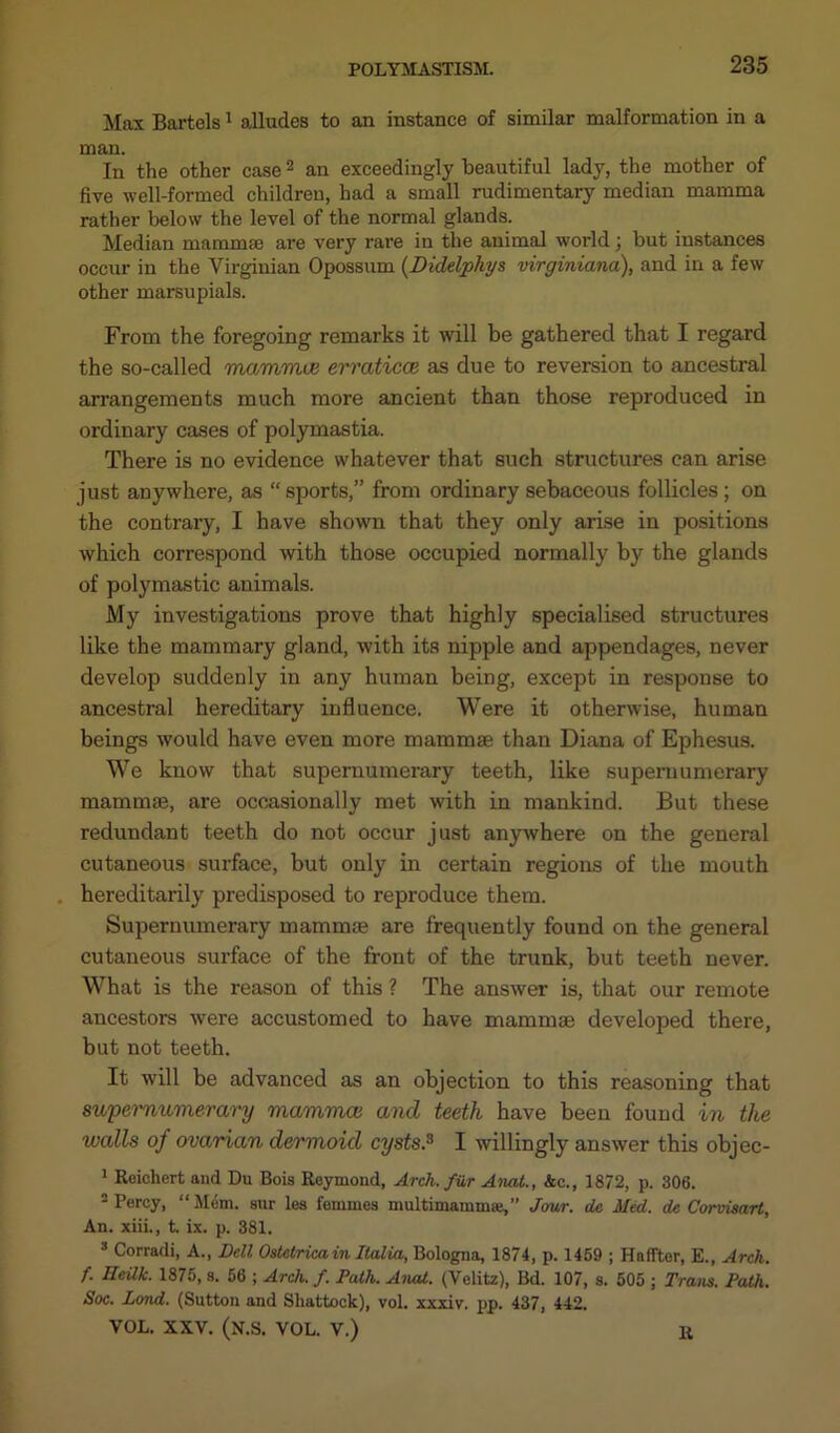 Max Bartels1 alludes to an instance of similar malformation in a man. In the other case2 an exceedingly Beautiful lady, the mother of five well-formed children, had a small rudimentary median mamma rather below the level of the normal glands. Median mammse are very rare in the animal worldj but instances occur in the Virginian Opossum (Didelphys virginiana), and in a few other marsupials. From the foregoing remarks it will be gathered that I regard the so-called mammae erraticce as due to reversion to ancestral arrangements much more ancient than those reproduced in ordinary cases of polymastia. There is no evidence whatever that such structures can arise just anywhere, as “ sports,” from ordinary sebaceous follicles ; on the contrary, I have shown that they only arise in positions which correspond with those occupied normally by the glands of polymastic animals. My investigations prove that highly specialised structures like the mammary gland, with its nipple and appendages, never develop suddenly in any human being, except in response to ancestral hereditary influence. Were it otherwise, human beings would have even more mammse than Diana of Ephesus. We know that supernumerary teeth, like supernumerary mammse, are occasionally met with in mankind. But these redundant teeth do not occur just anywhere on the general cutaneous surface, but only in certain regions of the mouth hereditarily predisposed to reproduce them. Supernumerary mammse are frequently found on the general cutaneous surface of the front of the trunk, but teeth never. What is the reason of this ? The answer is, that our remote ancestors were accustomed to have mammae developed there, but not teeth. It will be advanced as an objection to this reasoning that supernumerary mammae and teeth have been found in the walls of ovarian dermoid cysts.3 I willingly answer this objec- 1 Reichert and Du Bois Reymond, Arch, fiir Anat., &c., 1872, p. 306. 2 Percy, “ Mem. sur les femmes multimamma},” Jour, de Med. de Corvisart, An. xiii., t. ix. p. 381. 3 Corradi, A., Dell Ostetrica in Italia, Bologna, 1874, p. 1459 ; Hnffter, E., Arch, f. Heilk. 1875, s. 56 ; Arch. f. Path. Anal. (Velitz), Bd. 107, s. 505 ; Trans. Path. Soc. Land. (Sutton and Sliattock), vol. xxxiv. pp. 437, 442. VOL. XXV. (N.S. VOL. V.) R