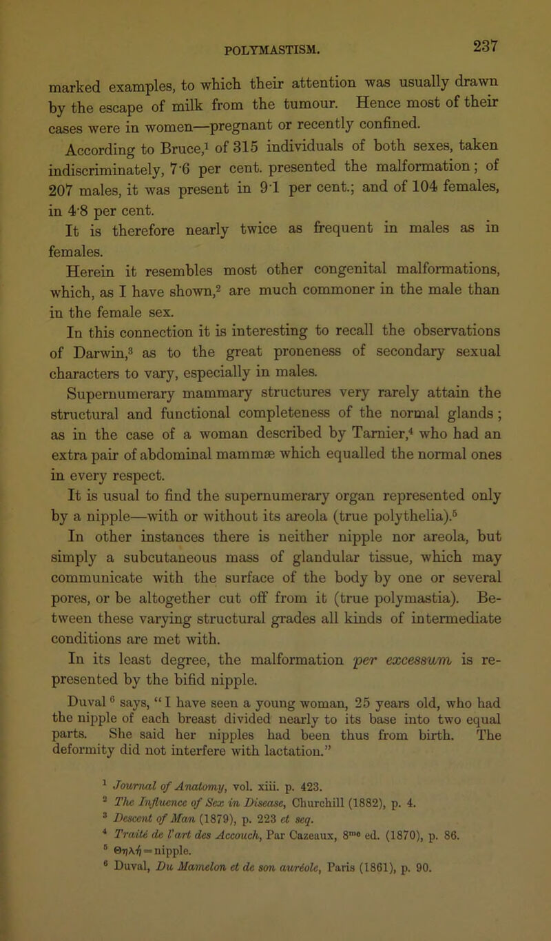 marked examples, to which their attention was usually drawn by the escape of milk from the tumour. Hence most of their cases were in women—pregnant or recently confined. According to Bruce,1 of 315 individuals of both sexes, taken indiscriminately, 7‘6 per cent, presented the malformation, of 207 males, it was present in 91 per cent.; and of 104 females, in 4'8 per cent. It is therefore nearly twice as frequent in males as in females. Herein it resembles most other congenital malformations, which, as I have shown,2 are much commoner in the male than in the female sex. In this connection it is interesting to recall the observations of Darwin,3 as to the great proneness of secondary sexual characters to vary, especially in males. Supernumerary mammary structures very rarely attain the structural and functional completeness of the normal glands ; as in the case of a woman described by Tamier,4 who had an extra pair of abdominal mammae which equalled the normal ones in every respect. It is usual to find the supernumerary organ represented only by a nipple—with or without its areola (true polythelia).5 In other instances there is neither nipple nor areola, but simply a subcutaneous mass of glandular tissue, which may communicate with the surface of the body by one or several pores, or be altogether cut off from it (true polymastia). Be- tween these varying structural grades all kinds of intermediate conditions are met with. In its least degree, the malformation per excessum is re- presented by the bifid nipple. Duval6 says, “ I have seen a young woman, 25 years old, who had the nipple of each breast divided nearly to its base into two equal parts. She said her nipples had been thus from birth. The deformity did not interfere with lactation.” 1 Journal of Anatomy, vol. xiii. p. 423. 2 The Influence of Sex in Disease, Churchill (1882), p. 4. 3 Descent of Man (1879), p. 223 ct scq. 4 Train dc Vart des Accouch, Par Cazeaux, 8'e ed. (1870), p. 86. 0 ©7)A4 = nipple. 6 Duval, Du Mamelon ct dc son auriolc, Paris (1861), p. 90.