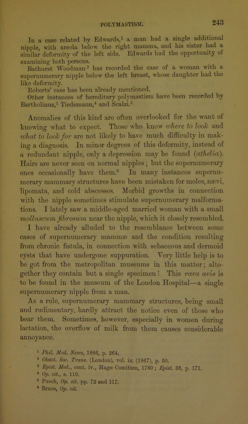 In a case related by Edwards,1 a man had a single additional nipple, with areola below the right mamma, and his sister had a similar deformity of the left side. Edwards had the opportunity of examining both persons. Bathurst Woodman2 has recorded the case of a woman with a supernumerary nipple below the left breast, whose daughter had the like deformity. Roberts’ case has been already mentioned. Other instances of hereditary polymastism have been recorded by Bartholinus,3 Tiedemann,4 and Scalzi.5 6 Anomalies of this kind are often overlooked for the want of knowing what to expect. Those who know where to look and what to look for are not likely to have much difficulty in mak- ing a diagnosis. In minor degrees of this deformity, instead of a redundant nipple, only a depression may be found (athelia). Hairs are never seen on normal nipples; but the supernumerary ones occasionally have them.0 In many instances supernu- merary mammary structures have been mistaken for moles, nsevi, lipomata, and cold abscesses. Morbid growths in connection with the nipple sometimes stimulate supernumerary malforma- tions. I lately saw a middle-aged married woman with a small molluscum fihrosum near the nipple, which it closely resembled. I have already alluded to the resemblance between some cases of supernumerary mammae and the condition resulting from chronic fistula, in connection with sebaceous and dermoid cysts that have undergone suppuration. Very little help is to be got from the metropolitan museums in this matter; alto- gether they contain but a single specimen ! This rara avis is to be found in the museum of the London Hospital—a single supernumerary nipple from a man. As a rule, supernumerary mammary structures, being small and rudimentary, hardly attract the notice even of those who bear them. Sometimes, however, especially in women during lactation, the overflow of milk from them causes considerable annoyance. 1 Phil. Med. News, 1886, p. 264. 2 Obstet. Soc. Trans. (London), vol. ix. (1867), p. 60. 3 Epist. Med., cent, iv., Hagtc Comitum, 1760 ; JSpisl. 38, p. 171. 4 Op. cit., s. 110. 5 Puech, Op. cit. pp. 72 and 117. 6 Bruce, Op. cit.