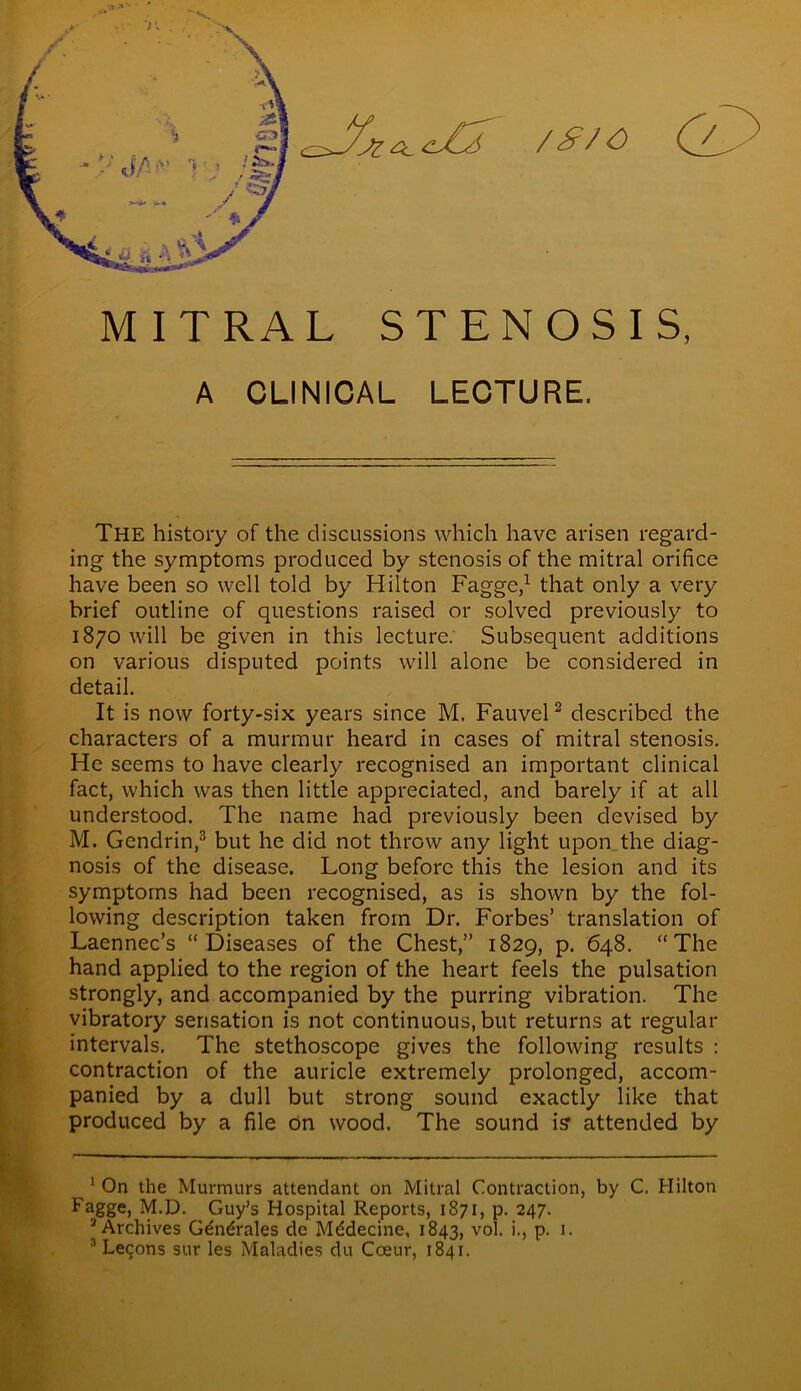 - V M* V: ;»;) / ’ <Zjj $ I * <Q. ft A ^3 MITRAL STENOSIS, A CLINICAL LECTURE. The history of the discussions which have arisen regard- ing the symptoms produced by stenosis of the mitral orifice have been so well told by Hilton Fagge,1 that only a very brief outline of questions raised or solved previously to 1870 will be given in this lecture. Subsequent additions on various disputed points will alone be considered in detail. It is now forty-six years since M. Fauvel2 described the characters of a murmur heard in cases of mitral stenosis. He seems to have clearly recognised an important clinical fact, which was then little appreciated, and barely if at all understood. The name had previously been devised by M. Gendrin,3 but he did not throw any light upon the diag- nosis of the disease. Long before this the lesion and its symptoms had been recognised, as is shown by the fol- lowing description taken from Dr. Forbes’ translation of Laennec’s “Diseases of the Chest,” 1829, p. 648. “The hand applied to the region of the heart feels the pulsation strongly, and accompanied by the purring vibration. The vibratory sensation is not continuous, but returns at regular intervals. The stethoscope gives the following results : contraction of the auricle extremely prolonged, accom- panied by a dull but strong sound exactly like that produced by a file on wood. The sound iff attended by ^1 On the Murmurs attendant on Mitral Contraction, by C. Hilton Fagge, M.D. Guy’s Hospital Reports, 1871, p. 247. 3 Archives Gdndrales de Mddecine, 1843, vol. L P- J- 3 Lecons sur les Maladies du Coeur, 1841.