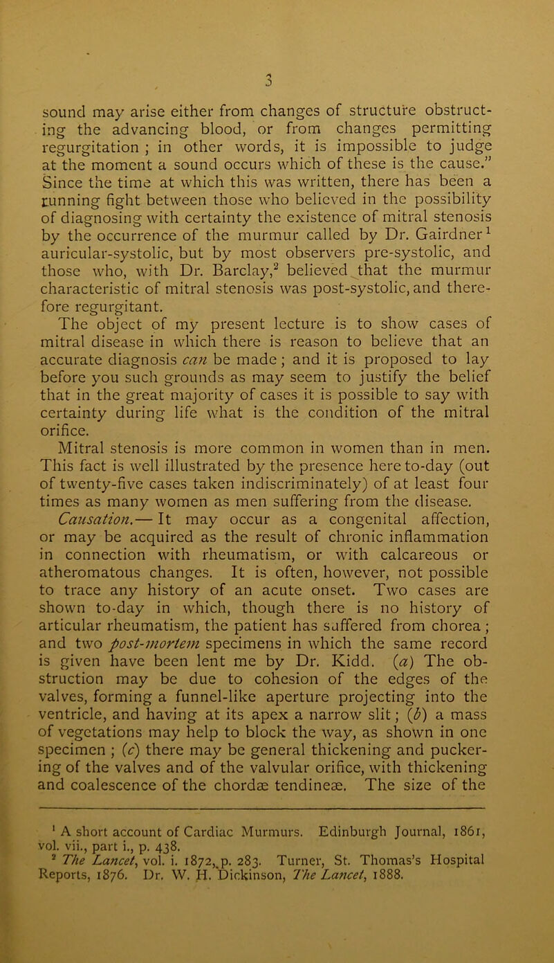 sound may arise either from changes of structure obstruct- ing the advancing blood, or from changes permitting regurgitation ; in other words, it is impossible to judge at the moment a sound occurs which of these is the cause.” Since the time at which this was written, there has been a tunning fight between those who believed in the possibility of diagnosing with certainty the existence of mitral stenosis by the occurrence of the murmur called by Dr. Gairdner1 auricular-systolic, but by most observers pre-systolic, and those who, with Dr. Barclay,2 believed that the murmur characteristic of mitral stenosis was post-systolic, and there- fore regurgitant. The object of my present lecture is to show cases of mitral disease in which there is reason to believe that an accurate diagnosis can be made; and it is proposed to lay before you such grounds as may seem to justify the belief that in the great majority of cases it is possible to say with certainty during life what is the condition of the mitral orifice. Mitral stenosis is more common in women than in men. This fact is well illustrated by the presence here to-day (out of twenty-five cases taken indiscriminately) of at least four times as many women as men suffering from the disease. Causation.— It may occur as a congenital affection, or may be acquired as the result of chronic inflammation in connection with rheumatism, or with calcareous or atheromatous changes. It is often, however, not possible to trace any history of an acute onset. Two cases are shown to-day in which, though there is no history of articular rheumatism, the patient has suffered from chorea ; and two post-mortem specimens in which the same record is given have been lent me by Dr. Kidd. (a) The ob- struction may be due to cohesion of the edges of the valves, forming a funnel-like aperture projecting into the ventricle, and having at its apex a narrow slit; (b) a mass of vegetations may help to block the way, as shown in one specimen ; (c) there may be general thickening and pucker- ing of the valves and of the valvular orifice, with thickening and coalescence of the chordae tendineae. The size of the 1 A short account of Cardiac Murmurs. Edinburgh Journal, 1861, vol. vii., part i., p. 438. 2 The Lancet, voi. i. 1872,^. 283. Turner, St. Thomas’s Hospital Reports, 1876. Dr. W. H. Dickinson, The L.ancet, 1888.