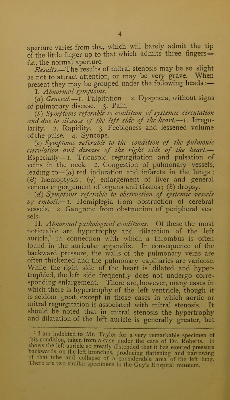 aperture varies from that which will barely admit the tip of the little finger up to that which admits three fingers— i.e., the normal aperture. Results.—The results of mitral stenosis may be so slight as not to attract attention, or may be very grave. When present they may be grouped under the following heads :— I. A biiormal symptoms. (a) General— i. Palpitation. 2. Dyspncea, without signs of pulmonary disease. 3. Pain. (/;) Symptoms referable to condition of systemic circulation and due to disease of the left side of the heart.— 1. Irregu- larity. 2. Rapidity. 3. Feebleness and lessened volume of the pulse. 4. Syncope. (c) Symptoms referable to the conditiofi of the pulmonic circulation and disease of the right side of the heart.— Especially—1. Tricuspid regurgitation and pulsation of veins in the neck. 2. Congestion of pulmonary vessels, leading to—(a) red induration and infarcts in the lungs ; (/3) haemoptysis; (7) enlargement of liver and general venous engorgement of organs and tissues ; (8) dropsy. (d) Symptoms 7'eferable to obstruction of systemic vessels by emboli.— 1. Hemiplegia from obstruction of cerebral vessels. 2. Gangrene from obstruction of peripheral ves- sels. II. Abnormal pathological conditions. Of these the most noticeable are hypertrophy and dilatation of the left auricle,1 in connection with which a thrombus is often found in the auricular appendix. In consequence of the backward pressure, the walls of the pulmonary veins are often thickened and the pulmonary capillaries are varicose. While the right side of the heart is dilated and hyper- trophied, the left side frequently does not undergo corre- sponding enlargement. There are, however, many cases in which there is hypertrophy of the left ventricle, though it is seldom great, except in those cases in which aortic or mitral regurgitation is associated with mitral stenosis. It should be noted that jn mitral stenosis the hypertrophy and dilatation of the left auricle is generally greater, but 1 I am indebted to Mr. Taylor for a very remarkable specimen of this condition, taken from a case under the care of Dr. Roberts. It shows the left auricle so greatly distended that it has exerted pressure backwards on the left bronchus, producing flattening and narrowing of that tube and collapse of a considerable area of the left lung, rheie aie two similar specimens in the Guy’s Hospital museum.