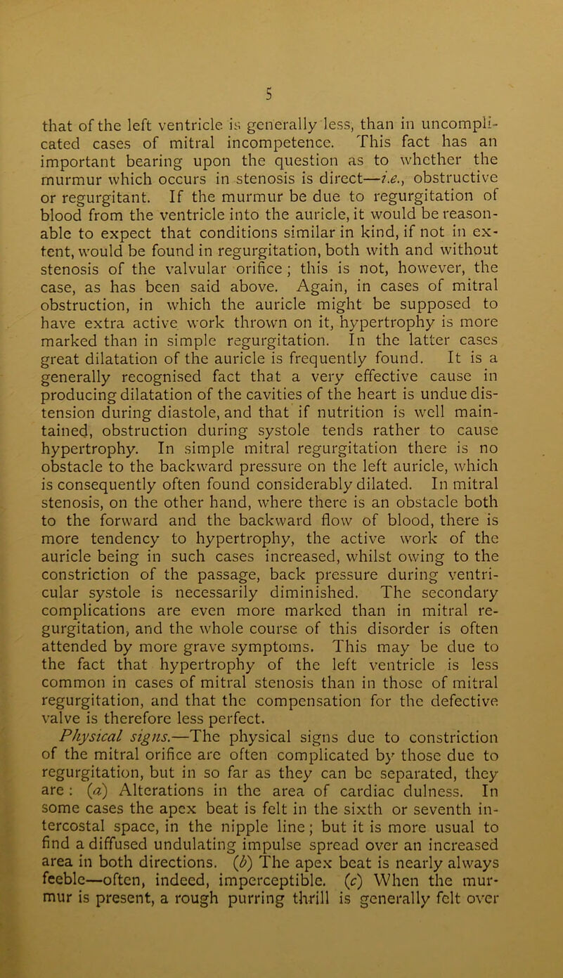 that of the left ventricle is generally less, than in uncompli- cated cases of mitral incompetence. This fact has an important bearing upon the question as to whether the murmur which occurs in stenosis is direct—i.e., obstructive or regurgitant. If the murmur be due to regurgitation of blood from the ventricle into the auricle, it would be reason- able to expect that conditions similar in kind, if not in ex- tent, would be found in regurgitation, both with and without stenosis of the valvular orifice ; this is not, however, the case, as has been said above. Again, in cases of mitral obstruction, in which the auricle might be supposed to have extra active work thrown on it, hypertrophy is more marked than in simple regurgitation. In the latter cases great dilatation of the auricle is frequently found. It is a generally recognised fact that a very effective cause in producing dilatation of the cavities of the heart is undue dis- tension during diastole, and that if nutrition is well main- tained, obstruction during systole tends rather to cause hypertrophy. In simple mitral regurgitation there is no obstacle to the backward pressure on the left auricle, which is consequently often found considerably dilated. In mitral stenosis, on the other hand, where there is an obstacle both to the forward and the backward flow of blood, there is more tendency to hypertrophy, the active work of the auricle being in such cases increased, whilst owing to the constriction of the passage, back pressure during ventri- cular systole is necessarily diminished. The secondary complications are even more marked than in mitral re- gurgitation, and the whole course of this disorder is often attended by more grave symptoms. This may be due to the fact that hypertrophy of the left ventricle is less common in cases of mitral stenosis than in those of mitral regurgitation, and that the compensation for the defective valve is therefore less perfect. Physical signs.—The physical signs due to constriction of the mitral orifice are often complicated by those due to regurgitation, but in so far as they can be separated, they are : (a) Alterations in the area of cardiac dulness. In some cases the apex beat is felt in the sixth or seventh in- tercostal space, in the nipple line; but it is more usual to find a diffused undulating impulse spread over an increased area in both directions. (b) The apex beat is nearly always feeble—often, indeed, imperceptible, (c) When the mur- mur is present, a rough purring thrill is generally felt over