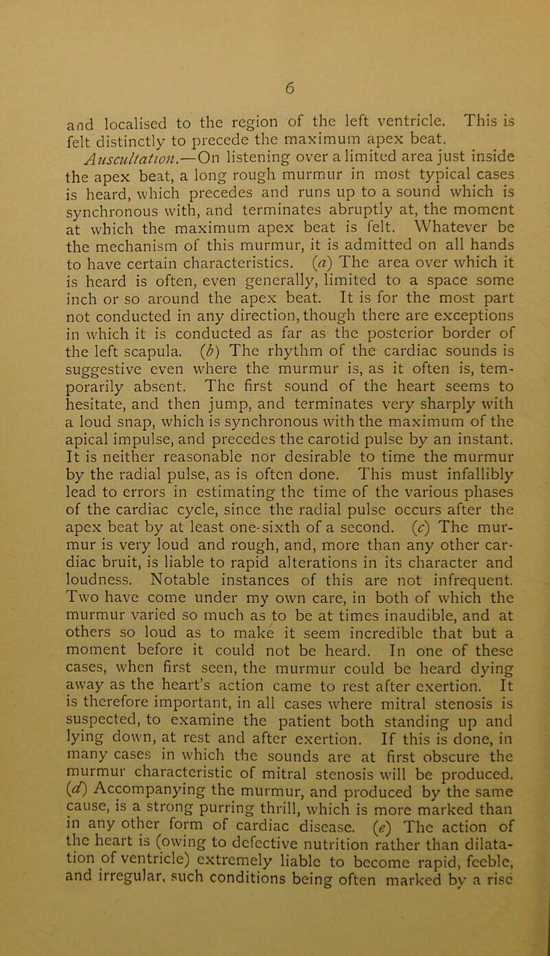 and localised to the region of the left ventricle. This is felt distinctly to precede the maximum apex beat. Auscultation— On listening over a limited area just inside the apex beat, a long rough murmur in most typical cases is heard, which precedes and runs up to a sound which is synchronous with, and terminates abruptly at, the moment at which the maximum apex beat is felt. Whatever be the mechanism of this murmur, it is admitted on all hands to have certain characteristics, (a) The area over which it is heard is often, even generally, limited to a space some inch or so around the apex beat. It is for the most part not conducted in any direction, though there are exceptions in which it is conducted as far as the posterior border of the left scapula, (b) The rhythm of the cardiac sounds is suggestive even where the murmur is, as it often is, tem- porarily absent. The first sound of the heart seems to hesitate, and then jump, and terminates very sharply with a loud snap, which is synchronous with the maximum of the apical impulse, and precedes the carotid pulse by an instant. It is neither reasonable nor desirable to time the murmur by the radial pulse, as is often done. This must infallibly lead to errors in estimating the time of the various phases of the cardiac cycle, since the radial pulse occurs after the apex beat by at least one-sixth of a second, (c) The mur- mur is very loud and rough, and, more than any other car- diac bruit, is liable to rapid alterations in its character and loudness. Notable instances of this are not infrequent. Two have come under my own care, in both of which the murmur varied so much as to be at times inaudible, and at others so loud as to make it seem incredible that but a moment before it could not be heard. In one of these cases, when first seen, the murmur could be heard dying away as the heart’s action came to rest after exertion. It is therefore important, in all cases where mitral stenosis is suspected, to examine the patient both standing up and lying down, at rest and after exertion. If this is done, in many cases in which the sounds are at first obscure the murmur characteristic of mitral stenosis will be produced. (d) Accompanying the murmur, and produced by the same cause, is a strong purring thrill, which is more marked than in any other form of cardiac disease. ('e) The action of the heart is (owing to defective nutrition rather than dilata- tion of ventricle) extremely liable to become rapid, feeble, and irregular, such conditions being often marked by a rise