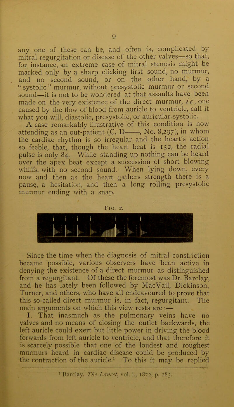 any one of these can be, and often is, complicated by mitral regurgitation or disease of the other valves—so that, for instance, an extreme case of mitral stenosis might be marked only by a sharp clicking first sound, no murmur, and no second sound, or on the other hand, by a “ systolic ” murmur, without presystolic murmur or second sound—it is not to be wondered at that assaults have been made on the very existence of the direct murmur, i.e, one caused by the flow of blood from auricle to ventricle, call it what you will, diastolic, presystolic, or auricular-systolic. A case remarkably illustrative of this condition is now attending as an out-patient (C. D , No. 8,297), in whom the cardiac rhythm is so irregular and the heart’s action so feeble, that, though the heart beat is 152, the radial pulse is only 84. While standing up nothing can be heard over the apex beat except a succession of short blowing whiffs, with no second sound. When lying down, every now and then as the heart gathers strength there is a pause, a hesitation, and then a long rolling presystolic murmur ending with a snap. Fig. 2. Since the time when the diagnosis of mitral constriction became possible, various observers have been active in denying the existence of a direct murmur as distinguished from a regurgitant. Of these the foremost was Dr. Barclay, and he has lately been followed by MacVail, Dickinson, Turner, and others, who have all endeavoured to prove that this so-called direct murmur is, in fact, regurgitant. The main arguments on which this view rests are:— I. That inasmuch as the pulmonary veins have no valves and no means of closing the outlet backwards, the left auricle could exert but little power in driving the blood forwards from left auricle to ventricle, and that therefore it is scarcely possible that one of the loudest and roughest murmurs heard in cardiac disease could be produced by the contraction of the auricle.1 To this it may be replied 1 Barclay, The Lancet, vol. i., 1872, p. 283.