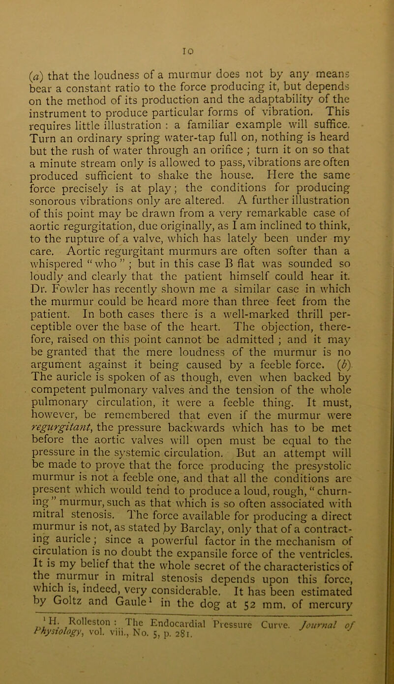(a) that the loudness of a murmur does not by any means bear a constant ratio to the force producing it, but depends on the method of its production and the adaptability of the instrument to produce particular forms of vibration. This requires little illustration : a familiar example will suffice. Turn an ordinary spring water-tap full on, nothing is heard but the rush of water through an orifice ; turn it on so that a minute stream only is allowed to pass, vibrations are often produced sufficient to shake the house. Here the same force precisely is at play; the conditions for producing sonorous vibrations only are altered. A further illustration of this point may be drawn from a very remarkable case of aortic regurgitation, due originally, as I am inclined to think, to the rupture of a valve, which has lately been under my care. Aortic regurgitant murmurs are often softer than a whispered “who” ; but in this case B flat was sounded so loudly and clearly that the patient himself could hear it. Dr. Fowler has recently shown me a similar case in which the murmur could be heard more than three feet from the patient. In both cases there is a well-marked thrill per- ceptible over the base of the heart. The objection, there- fore, raised on this point cannot be admitted ; and it may be granted that the mere loudness of the murmur is no argument against it being caused by a feeble force, {b) The auricle is spoken of as though, even when backed by competent pulmonary valves and the tension of the whole pulmonary circulation, it were a feeble thing. It must, however, be remembered that even if the murmur were regurgitant, the pressure backwards which has to be met before the aortic valves will open must be equal to the pressure in the systemic circulation. But an attempt will be made to prove that the force producing the presystolic murmur is not a feeble one, and that all the conditions are present which would tend to produce a loud, rough, “ churn- ing” murmur, such as that which is so often associated with mitral stenosis. The force available for producing a direct murmur is not, as stated by Barclay, only that of a contract- ing auricle ; since a powerful factor in the mechanism of circulation is no doubt the expansile force of the ventricles. It is my belief that the whole secret of the characteristics of the murmur in mitral stenosis depends upon this force, which is, indeed, very considerable. It has been estimated by Goltz and Gaule* in the dog at 52 mm. of mercury 1 H; Rdle^on : The Endocardial Pressure Curve. Journal of Physiology, vol. vm., No. 5, p. 281.