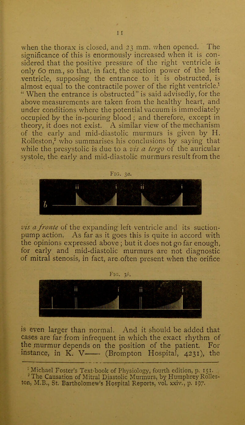 when the thorax is closed, and 23 mm. when opened. The significance of this is enormously increased when it is con- sidered that the positive pressure of the right ventricle is only 60 mm., so that, in fact, the suction power of the left ventricle, supposing the entrance to it is obstructed, is almost equal to the contractile power of the right ventricle.1 “ When the entrance is obstructed” is said advisedly, for the above measurements are taken from the healthy heart, and under conditions where the potential vacuum is immediately occupied by the in-pouring blood ; and therefore, except in theory, it does not exist. A similar view of the mechanism of the early and mid-diastolic murmurs is given by H. Rolleston,2 who summarises his conclusions by saying that while the presystolic is due to a vis a tergo of the auricular systole, the early and mid-diastolic murmurs result from the Fig. 3a. vis a fronte of the expanding left ventricle and its suction- pump action. As far as it goes this is quite in accord with the opinions expressed above ; but it does not go far enough, for early and mid-diastolic murmurs are not diagnostic of mitral stenosis, in fact, are often present when the orifice Fig. 31>. is even larger than normal. And it should be added that cases are far from infrequent in which the exact rhythm of the murmur depends on the position of the patient. For instance, in K. V (Brompton Hospital, 4231), the ■ Michael Foster’s Text-book of Physiology, fourth edition, p. 151. 2 The Causation of Mitral Diastolic Murmurs, by Plumphrey Rolles- ton, M.B., St. Bartholomew’s Hospital Reports, vol. xxiv., p. 197.