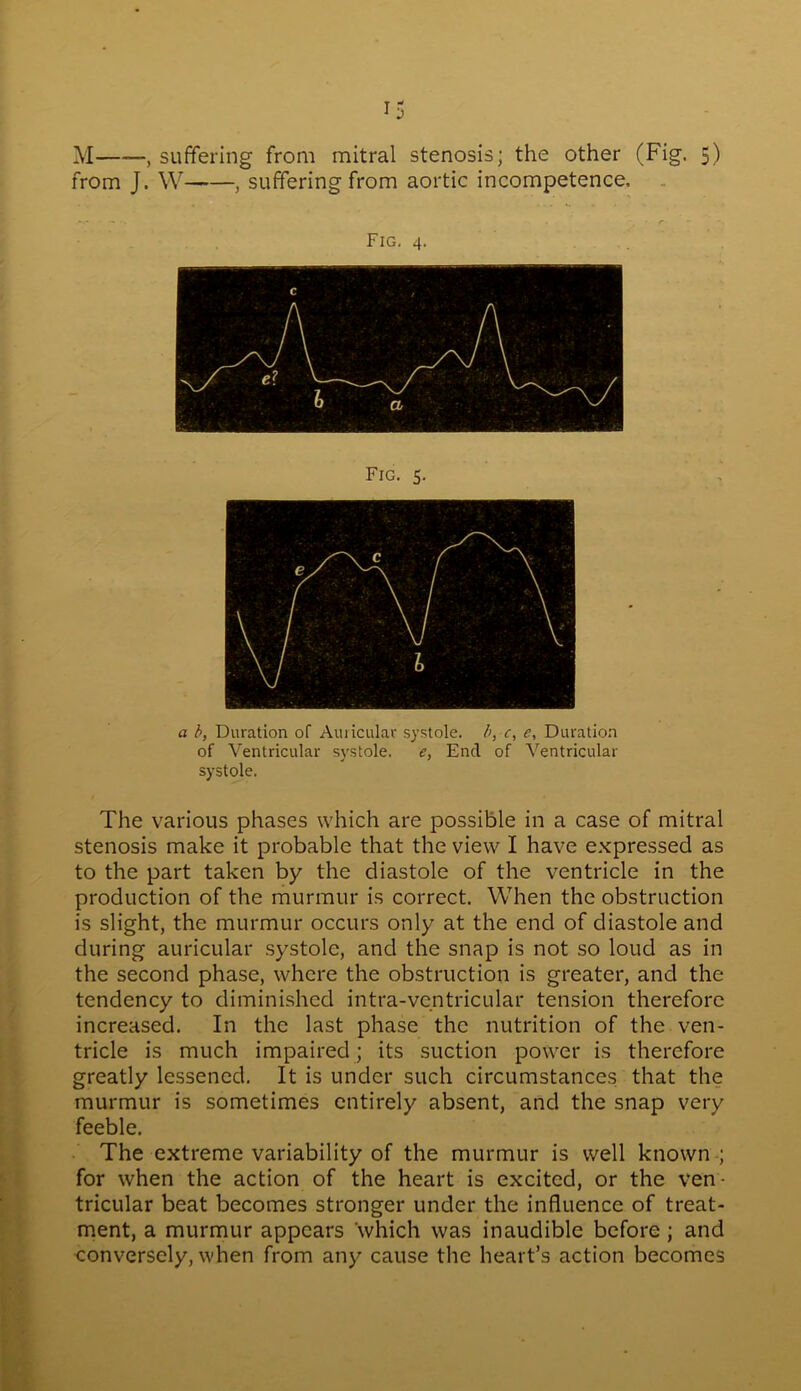 *5 M——, suffering from mitral stenosis; the other (Fig. 5) from J. W , suffering from aortic incompetence. Fig. 4. Fig. 5. a b, Duration of Auricular systole, b, c, e, Duration of Ventricular systole. e, End of Ventricular systole. The various phases which are possible in a case of mitral stenosis make it probable that the view I have expressed as to the part taken by the diastole of the ventricle in the production of the murmur is correct. When the obstruction is slight, the murmur occurs only at the end of diastole and during auricular systole, and the snap is not so loud as in the second phase, where the obstruction is greater, and the tendency to diminished intra-ventricular tension therefore increased. In the last phase the nutrition of the ven- tricle is much impaired ; its suction power is therefore greatly lessened. It is under such circumstances that the murmur is sometimes entirely absent, and the snap very feeble. The extreme variability of the murmur is well known ; for when the action of the heart is excited, or the ven- tricular beat becomes stronger under the influence of treat- ment, a murmur appears which was inaudible before ; and conversely, when from any cause the heart’s action becomes