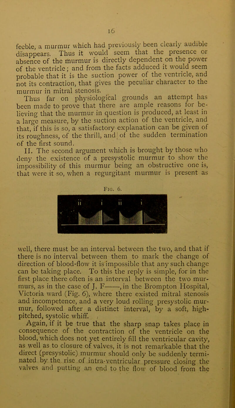 feeble, a murmur which had previously been cleaily audible disappears. Thus it would seem that the presence or absence of the murmur is directly dependent on the power of the ventricle j and from the facts adduced it would seem probable that it is the suction power of the ventricle, and not its contraction, that gives the peculiar character to the murmur in mitral stenosis. Thus far on physiological grounds an attempt has been made to prove that there are ample reasons for be- lieving that the murmur in question is produced, at least in a large measure, by the suction action of the ventricle, and that, if this is so, a satisfactory explanation can be given of its roughness, of the thrill, arid; of the sudden termination of the first sound. II. The second argument which is brought by those who deny the existence of a presystolic murmur to show the impossibility of this murmur being an obstructive one is, that were it so, when a regurgitant murmur is present as well, there must be an interval between the two, and that if there is no interval between them to mark the change of direction of blood-flow it is impossible that any such change can be taking place. To this the reply is simple, for in the first place there often is an interval between the two mur- murs, as in the case of J. F , in the Brompton Hospital, Victoria ward (Fig. 6), where there existed mitral stenosis and incompetence, and a very loud rolling presystolic mur- mur, followed after a distinct interval, by a soft, high- pitched, systolic whiff. , Again, if it be true that the sharp snap takes place in consequence of the contraction of the ventricle on the blood, which does not yet entirely fill the ventricular cavity, as well as to closure of valves, it is not remarkable that the direct (presystolic) murmur should only be suddenly termi- nated by the rise of intra-ventricular pressure closing the valves and putting an end to the flow of blood from the