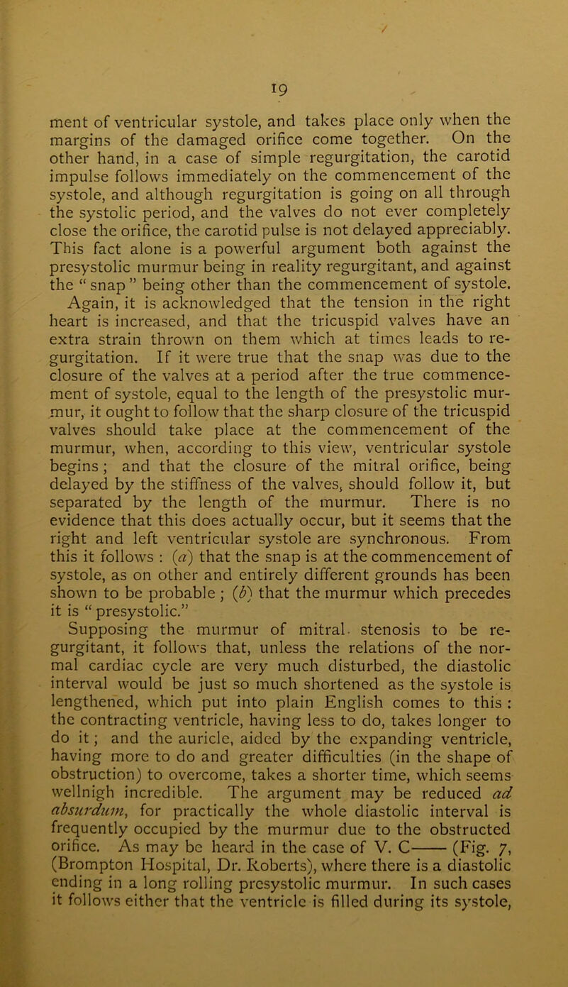 / 19 ment of ventricular systole, and takes place only when the margins of the damaged orifice come together. On the other hand, in a case of simple regurgitation, the carotid impulse follows immediately on the commencement of the systole, and although regurgitation is going on all through the systolic period, and the valves do not ever completely close the orifice, the carotid pulse is not delayed appreciably. This fact alone is a powerful argument both against the presystolic murmur being in reality regurgitant, and against the “ snap ” being other than the commencement of systole. Again, it is acknowledged that the tension in the right heart is increased, and that the tricuspid valves have an extra strain thrown on them which at times leads to re- gurgitation. If it were true that the snap was due to the closure of the valves at a period after the true commence- ment of systole, equal to the length of the presystolic mur- mur, it ought to follow that the sharp closure of the tricuspid valves should take place at the commencement of the murmur, when, according to this view, ventricular systole begins ; and that the closure of the mitral orifice, being delayed by the stiffness of the valves, should follow it, but separated by the length of the murmur. There is no evidence that this does actually occur, but it seems that the right and left ventricular systole are synchronous. From this it follows : {a) that the snap is at the commencement of systole, as on other and entirely different grounds has been shown to be probable ; (b) that the murmur which precedes it is “ presystolic.” Supposing the murmur of mitral, stenosis to be re- gurgitant, it follows that, unless the relations of the nor- mal cardiac cycle are very much disturbed, the diastolic interval would be just so much shortened as the systole is lengthened, which put into plain English comes to this : the contracting ventricle, having less to do, takes longer to do it; and the auricle, aided by the expanding ventricle, having more to do and greater difficulties (in the shape of obstruction) to overcome, takes a shorter time, which seems wellnigh incredible. The argument may be reduced ad absurdum, for practically the whole diastolic interval is frequently occupied by the murmur due to the obstructed orifice. As may be heard in the case of V. C (Fig- 7. (Brompton Hospital, Dr. Roberts), where there is a diastolic ending in a long rolling presystolic murmur. In such cases it follows either that the ventricle is filled during its systole,