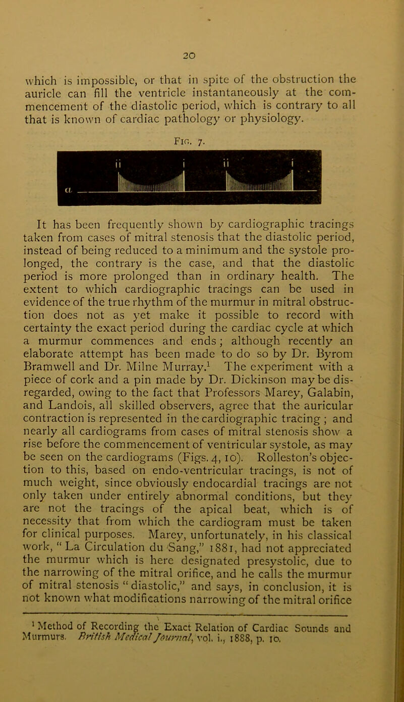 which is impossible, or that in spite of the obstruction the auricle can fill the ventricle instantaneously at the com- mencement of the diastolic period, which is contrary to all that is known of cardiac pathology or physiology. Fir,. 7. It has been frequently shown by cardiographic tracings taken from cases of mitral stenosis that the diastolic period, instead of being reduced to a minimum and the systole pro- longed, the contrary is the case, and that the diastolic period is more prolonged than in ordinary health. The extent to which cardiographic tracings can be used in evidence of the true rhythm of the murmur in mitral obstruc- tion does not as yet make it possible to record with certainty the exact period during the cardiac cycle at which a murmur commences and ends; although recently an elaborate attempt has been made to do so by Dr. Byrom Bramwell and Dr. Milne Murray.1 The experiment with a piece of cork and a pin made by Dr. Dickinson may be dis- regarded, owing to the fact that Professors Marey, Galabin, and Landois, all skilled observers, agree that the auricular contraction is represented in the cardiographic tracing; and nearly all cardiograms from cases of mitral stenosis show a rise before the commencement of ventricular systole, as may be seen on the cardiograms (Figs. 4, 10). Rolleston’s objec- tion to this, based on endo-ventricular tracings, is not of much weight, since obviously endocardial tracings are not only taken under entirely abnormal conditions, but they are not the tracings of the apical beat, which is of necessity that from which the cardiogram must be taken for clinical purposes. Marey, unfortunately, in his classical work, “ La Circulation du 'Sang,” 1881, had not appreciated the murmur which is here designated presystolic, due to the narrowing of the mitral orifice, and he calls the murmur of mitral stenosis “diastolic,” and says, in conclusion, it is not known what modifications narrowing of the mitral orifice 1 Method of Recording the Exact Relation of Cardiac Sounds and Murmurs, fin fish Medical Journal^ vol. i., 1888, p. 10.