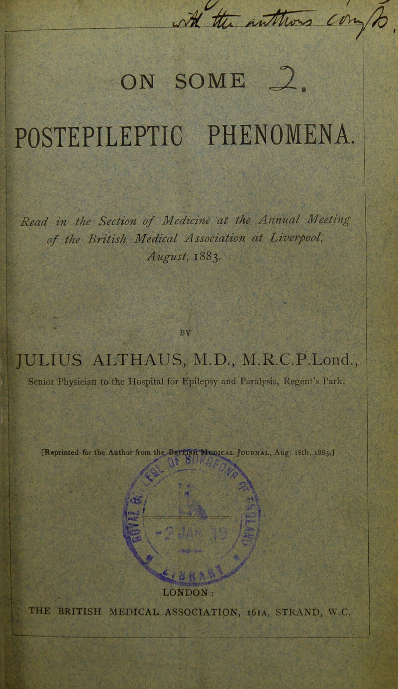 ON SOME POSTEPILEPTIC PHENOMENA. Read hi the Section of Medicine at the Annual Meeting of the British Medical Association at Liverpool, August, 1883. BY ijULIUS ALTHAUS, M.D., M.R.C.P.Lond., Senior Physician to the Hospital for Epilepsy and Paralysis, Regent’s Park. V S- [Reprinted for the Author from the,Journal, Aug. 18th, 1883.] i- 1©' - V ; S.- ^ -'■if- \ LONDON: ; the BRITISH mp:dical association, i6ia, .strand, W.C.