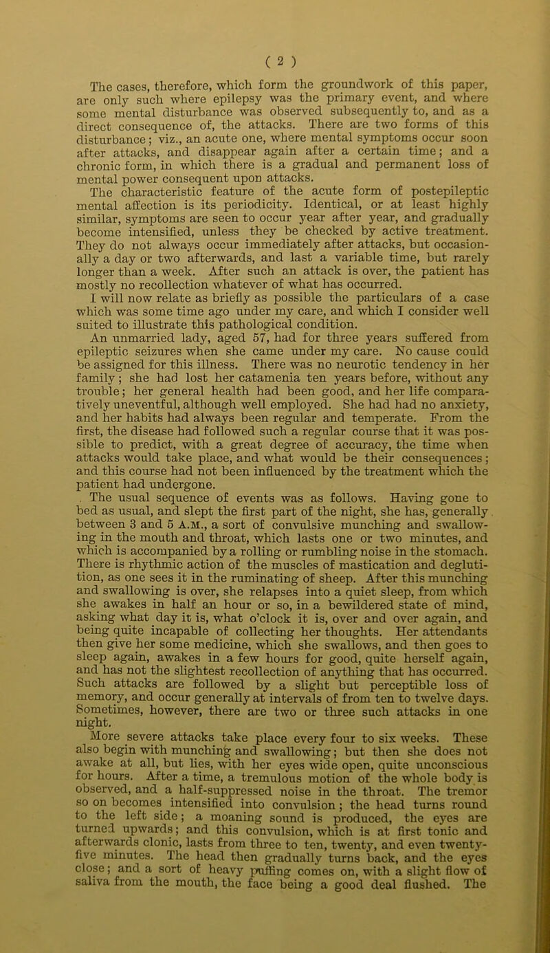 The cases, therefore, which form the groundwork of this paper, are only such where epilepsy was the primary event, and where some mental disturbance was observed subsequently to, and as a direct consequence of, the attacks. There are two forms of this disturbance; viz., an acute one, where mental symptoms occur soon after attacks, and disappear again after a certain time; and a chronic form, in which there is a gradual and permanent loss of mental power consequent upon attacks. The characteristic feature of the acute form of postepileptic mental affection is its periodicity. Identical, or at least highly similar, symptoms are seen to occur year after year, and gradually become intensified, unless they be checked by active treatment. They do not always occur immediately after attacks, but occasion- ally a day or two afterwards, and last a variable time, but rarely longer than a week. After such an attack is over, the patient has mostly no recollection whatever of what has occurred. I will now relate as briefiy as possible the particulars of a case which was some time ago under my care, and which I consider well suited to illustrate this pathological condition. An unmarried lady, aged 57, had for three years suffered from epileptic seizures when she came under my care. No cause could be assigned for this illness. There was no neurotic tendency in her family ; she had lost her catamenia ten years before, without any trouble; her general health had been good, and her life compara- tively uneventful, although well employed. She had had no anxiety, and her habits had always been regular and temperate. From the first, the disease had followed such a regular course that it was pos- sible to predict, with a great degree of accuracy, the time when attacks would take place, and what would be their consequences; and this course had not been influenced by the treatment which the patient had undergone. , The usual sequence of events was as follows. Having gone to bed as usual, and slept the first part of the night, she has, generally, between 3 and 5 A.M., a sort of convulsive munching and swallow- ing in the mouth and throat, which lasts one or two minutes, and which is accompanied by a rolling or rumbling noise in the stomach. There is rhythmic action of the muscles of mastication and degluti- tion, as one sees it in the ruminating of sheep. After this munching and swallowing is over, she relapses into a quiet sleep, from which she awakes in half an hour or so, in a bewildered state of mind, asking what day it is, what o’clock it is, over and over again, and being quite incapable of collecting her thoughts. Her attendants then give her some medicine, which she swallows, and then goes to sleep again, awakes in a few hours for good, quite herself again, and has not the shghtest recollection of anything that has occurred. Such attacks are followed by a slight but perceptible loss of memo^, and occur generally at intervals of from ten to twelve days. Sometimes, however, there are two or three such attacks in one night. More severe attacks take place every four to six weeks. These also begin with munching and swallowing; but then she does not awake at all, but lies, with her eyes wide open, quite unconscious for hours. After a time, a tremulous motion of the whole body is observed, and a half-suppressed noise in the throat. The tremor so on becomes intensified into convulsion; the head turns round to the left side; a moaning sound is produced, the eyes are turned upwards; and this convulsion, which is at first tonic and afterwards clonic, lasts from three to ten, twenty, and even twenty- five minutes. The head then gradually turns back, and the eyes close; and a sort of heavy puffing comes on, with a slight flow of saliva from the mouth, the face being a good deal flushed. The