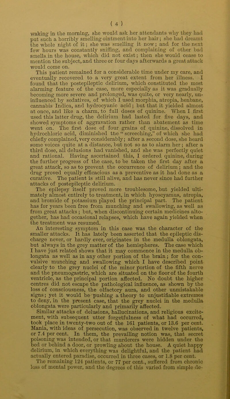 waking in the morning, she would ask her attendants why they had put such a horribly smelling ointment into her hair; she had dreamt the whole night of it; she was smelling it now; and for the next few hours was constantly sniffing, and complaining of other bad smells,in the house, which did not exist; then she would cease to mention the subject, and three or four days afterwards a great attack would come on. This patient remained for a considerable time under my care, and eventually recovered to a very great extent from her illness. I found that the postepileptic delirium, which constituted the most alarming feature of the case, more especially as it was gradually becoming more severe and prolonged, was quite, or very nearly, un- influenced by sedatives, of which I used morphia, atropia, henbane, cannabis Indica, and hydrocyanic acid; but that it yielded almost at once, and like a charm, to full doses of quinine. When I first used this latter drug, the delirium had lasted for five days, and showed symptoms of aggravation rather than abatement as time went on. The first dose of four grains of quinine, dissolved in hydrochloric acid, diminished tlie “ screeching,” of which she had chiefly complained, very considerably; after a second dose, she heard some voices quite at a distance, but not so as to alarm her; after a third dose, all delusions had vanished, and she was perfectly quiet and rational. Having ascertained this, I ordered quinine, during the further progress of the case, to be taken the first day after a great attack, so as to prevent the occurrence of delirium ; and the drug proved equally efficacious as a preventive as it had done as a curative. The patient is still alive, and has never since had further attacks of postepileptic delirium. The epilepsy itself proved more troublesome, but yielded ulti- mately almost entirely to treatment, in which hyoscyamus, atropia, and bromide of potassium pdayed the principal part. The patient has for years been free from munching and swallowing, as well as ffom great attacks ; but, when discontinuing certain medicines alto- gether, has had occasional relapses, which have again yielded when the treatment was resumed. An interesting symptom in this case was the character of the smaller attacks. It has lately been asserted that the epileptic dis- charge never, or hardly ever, originates in the medulla oblongata, but always in the grey matter of the hemispheres. The case which I have just related shows that it may commence in the medulla ob- longata as well as in any other portion of the brain; for the con- vulsive munching and swallowing which I have described point clearly to the grey nuclei of the minor portion of the fifth nerve and the pneumogastric, which are situated on the floor of the fourth ventricle, as the principal portion affected. No doubt the higher centres did not escape the pathological influence, as shown by the loss of consciousness, the olfactory aura, and other unmistakable signs; yet it would be' pushing a theory to unjustifiable extremes to deny, in the present case, that the grey nuclei in the medulla oblongata were particularly and primarily affected. Similar attacks of delusions, hallucinations, and religious excite- ment, with subsequent utter forgetfulness of what had occurred, took place in twenty-two out of the 161 patients, or 13.6 per cent. Mania, with ideas of persecution, was observed in twelve patients, or 7.4 per cent. In them, the prevailing notion was, that secret poisoning was intended, or that murderers were hidden under the bed or behind a door, or prowling about the house. A quiet happy delirium, in which everything was delightful, and the patient had actually entered paradise, occurred in three cases, or 1.8 per cent. The remaining 124 patients, or 77 per cent., suffered from chronic loss of mental power, and the degrees of this varied from simple de-