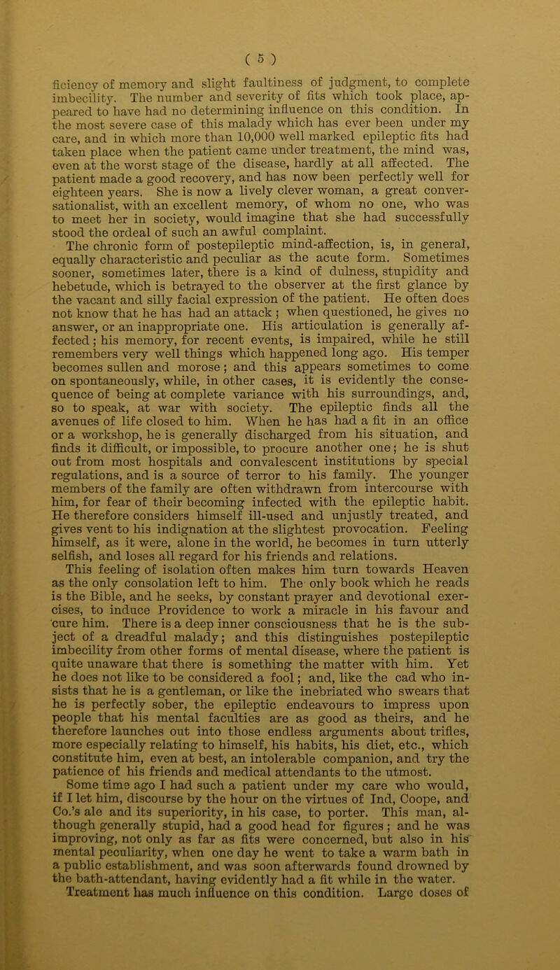 ficiency of memory and slight faultiness of judgment, to complete imbecility. The number and severity of fits which took place, ap- peared to have had no determining influence on this condition. In the most severe case of this malady which has ever been under my care, and in which more than 10,000 well marked epileptic fits had taken place when the patient came under treatment, the mind was, even at the worst stage of the disease, hardly at all affected. The patient made a good recovery, and has now been perfectly well for eighteen years. She is now a lively clever woman, a great conver- sationalist, with an excellent memory, of whom no one, who was to meet her in society, would imagine that she had successfully stood the ordeal of such an awful complaint. The chronic form of postepileptic mind-affection, is, in general, equally characteristic and peculiar as^ the acute form. Sometimes sooner, sometimes later, there is a kind of dulness, stupidity and hebetude, which is betrayed to the observer at the first glance by the vacant and silly facial expression of the patient. He often does not know that he has had an attack ; when questioned, he gives no answer, or an inappropriate one. His articulation is generally af- fected ; his memory, for recent events, is impaired, while he still remembers very well things which happened long ago. His temper becomes sullen and morose; and this appears sometimes to come on spontaneously, while, in other cases, it is evidently the conse- quence of being at complete variance with his surroundings, and, so to speak, at war with society. The epileptic finds all the avenues of life closed to him. When he has had a fit in an office or a workshop, he is generally discharged from his situation, and finds it difficult, or impossible, to procure another one; he is shut out from most hospitals and convalescent institutions by special regulations, and is a source of terror to his family. The younger members of the family are often withdrawn from intercourse with him, for fear of their becoming infected with the epileptic habit. He therefore considers himself ill-used and unjustly treated, and gives vent to his indignation at the slightest provocation. Feeling himself, as it were, alone in the world, he becomes in turn utterly selfish, and loses all regard for his friends and relations. This feeling of isolation often makes him turn towards Heaven as the only consolation left to him. The only book which he reads is the Bible, and he seeks, by constant prayer and devotional exer- cises, to induce Providence to work a miracle in his favour and cure him. There is a deep inner consciousness that he is the sub- ject of a dreadful malady; and this distinguishes postepileptic imbecility from other forms of mental disease, where the patient is quite unaware that there is something the matter with him. Yet he does not like to be considered a fool; and, like the cad who in- sists that he is a gentleman, or like the inebriated who swears that he is perfectly sober, the epileptic endeavours to impress upon people that his mental faculties are as good as theirs, and he therefore launches out into those endless arguments about trifles, more especially relating to himself, his habits, his diet, etc., which constitute him, even at best, an intolerable companion, and try the patience of his friends and medical attendants to the utmost. Some time ago I had such a patient under my care who would, if I let him, discourse by the hour on the virtues of Ind, Coope, and Co.’s ale and its superiority, in his case, to porter. This man, al- though generally stupid, had a good head for figures ; and he was improving, not only as far as fits were concerned, but also in his mental peculiarity, when one day he went to take a warm bath in a public establishment, and was soon afterwards found drowned by the bath-attendant, having evidently had a fit while in the water. Treatment lias much influence on this condition. Largo doses of