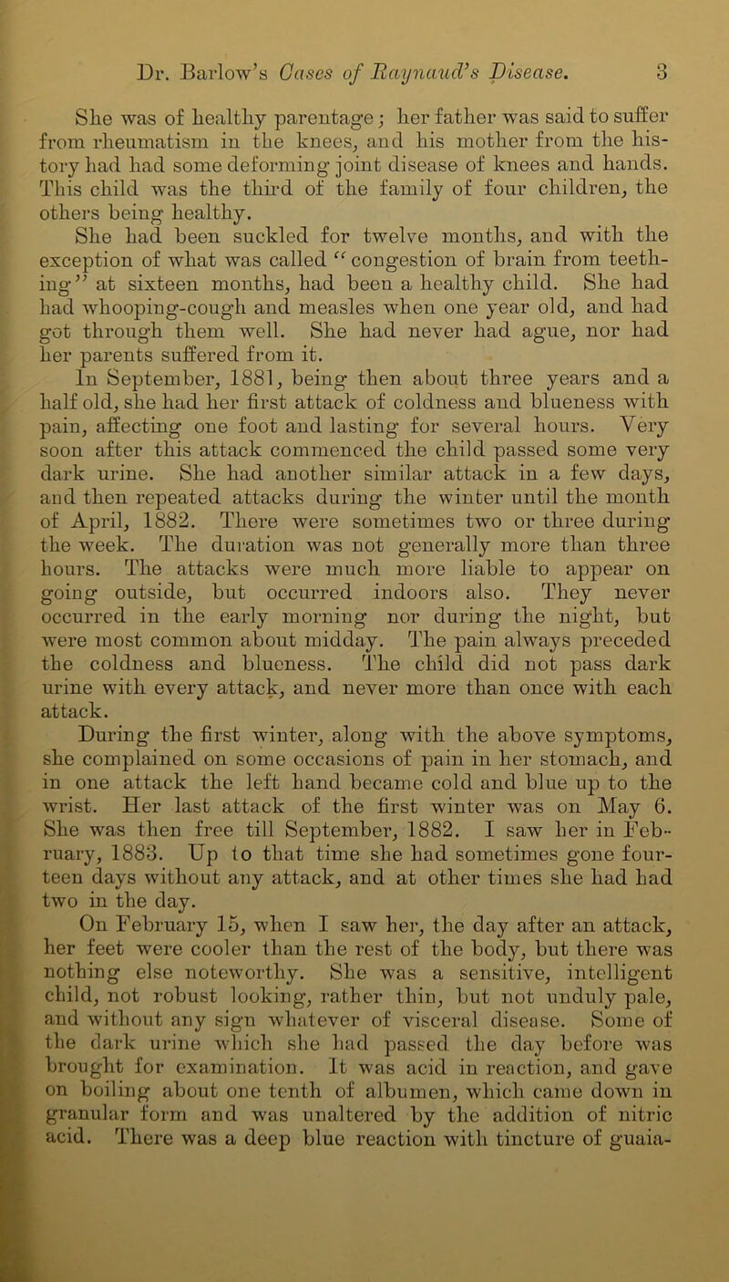 Slie was of liealtliy parentage; her father was said to suffer from rheumatism iu the knees, and his mother from the his- tory had had some deforming joint disease of knees and hands. This child was the third of the family of four children, the others being healthy. She had been suckled for twelve months, and with the exception of what was called “ congestion of brain from teeth- ing” at sixteen months, had been a healthy child. She had had whooping-cough and measles when one year old, and had got through them well. She had never had ague, nor had her parents suffered from it. In September, 1881, being then about three years and a half old, she had her first attack of coldness and blueness with pain, affecting one foot and lasting for several hours. Very soon after this attack commenced the child passed some very dark urine. She had another similar attack in a few days, and then repeated attacks during the winter until the month of April, 1882. There were sometimes two or three during’ the week. The duration was not generally more than three hours. The attacks were much more liable to appear on going outside, but occurred indoors also. They never occurred in the early morning nor during the night, but were most common about midday. The pain always preceded the coldness and blueness. The child did not pass dark urine with every attack, and never more than once with each at tack. During the first winter, along with the above symptoms, she complained on some occasions of pain in her stomach, and in one attack the left hand became cold and blue up to the wrist. Her last attack of the first winter was on May 6. She was then free till September, 1882. I saw her in Feb- ruary, 1883. Up to that time she had sometimes gone four- teen days without any attack, and at other times she had had two in the day. On February 15, when I saw her, the day after an attack, her feet were cooler than the rest of the body, but there was nothing else noteworthy. She was a sensitive, intelligent child, not robust looking, rather thin, but not unduly pale, and without any sign whatever of visceral disease. Some of the dark urine which she had passed the day before was brought for examination. It was acid in reaction, and gave on boiling about one tenth of albumen, which came down in granular form and was unaltered by the addition of nitric acid. There was a deep blue reaction with tincture of guaia-