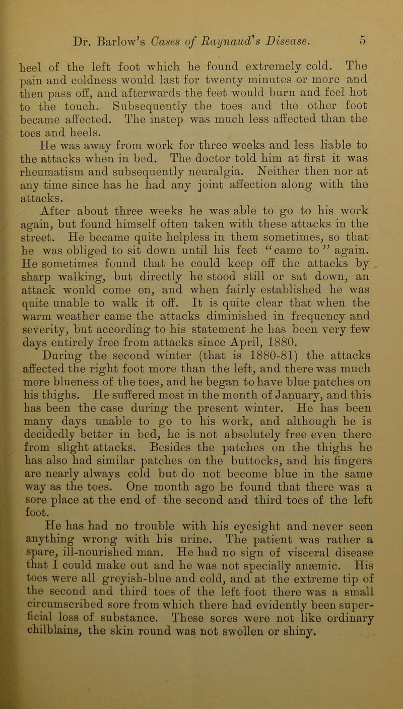 lieel of the left foot which he found extremely cold. The pain and coldness would last for twenty minutes or more and then pass off:, and afterwards the feet would burn and feel hot to the touch. Subsequently the toes and the other foot became affected. The instep was much less affected than the toes and heels. He was away from work for three weeks and less liable to the attacks when in bed. The doctor told him at first it was rheumatism and subsequently neuralgia. Neither then nor at any time since has he had any joint affection along with the attacks. After about three weeks he was able to go to his work again, but found himself often taken with these attacks in the street. He became quite helpless in them sometimes, so that he was obliged to sit down until his feet (<came to ” again. He sometimes found that he could keep off the attacks by sharp walking, but directly he stood still or sat down, an attack would come on, and when fairly established he was quite unable to walk it off. It is quite clear that when the warm weather came the attacks diminished in frequency and severity, but according to his statement he has been very few days entirely free from attacks since April, 1880. During the second winter (that is 1880-81) the attacks affected the right foot more than the left, and there was much more blueness of the toes, and he began to have blue patches on his thighs. He suffered most in the month of January, and this has been the case during the present winter. He has been many days unable to go to his work, and although he is decidedly better in bed, he is not absolutely free even there from slight attacks. Besides the patches on the thighs he has also had similar patches on the buttocks, and his fingers are nearly always cold but do not become blue in the same way as the toes. One month ago he found that there was a sore place at the end of the second and third toes of the left foot. He has had no trouble with his eyesight and never seen anything wrong with his urine. The patient was rather a spare, ill-nourished man. He had no sign of visceral disease that I could make out and he was not specially anaemic. His toes were all greyish-blue and cold, and at the extreme tip of the second and third toes of the left foot there was a small circumscribed sore from which there had evidently been super- ficial loss of substance. These sores were not like ordinary chilblains, the skin round was not swollen or shiny.