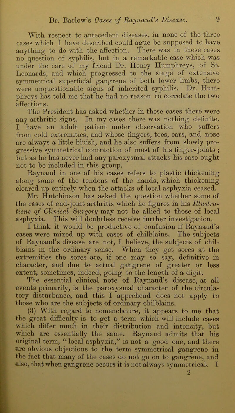 With respect to antecedent diseases, in none of the three cases which I have described could ague be supposed to have anything to do with the affection. There was in these cases no question of syphilis, but in a remarkable case which was under the care of my friend Dr. Henry Humphreys, of St. Leonards, and which progressed to the stage of extensive symmetrical superficial gangrene of both lower limbs, there were unquestionable signs of inherited syphilis. Dr. Hum- phreys has told me that he had no reason to correlate the two affections. The President has asked whether in these cases there were any arthritic signs. In my cases there was nothing definite. I have an adult patient under observation who suffers from cold extremities, and whose fingers, toes, ears, and nose are always a little bluish, and he also suffers from slowly pro- gressive symmetrical contraction of most of his finger-joints ; but as he has never had any paroxysmal attacks his case ought not to be included in this group. Raynaud in one of his cases refers to plastic thickening along some of the tendons of the hands, which thickening cleared up entirely when the attacks of local asphyxia ceased. Mr. Hutchinson has asked the question whether some of the cases of end-joint arthritis which he figures in his Illustra- tions of Clinical Surgery may not be allied to those of local asphyxia. This will doubtless receive further investigation. I think it would be productive of confusion if Raynaud’s cases were mixed up with cases of chilblains. The subjects of Raynaud’s disease are not, I believe, the subjects of chil- blains in the ordinary sense. When they get sores at the extremities the sores are, if one may so say, definitive in character, and due to actual gangrene of greater or less extent, sometimes, indeed, going to the length of a digit. The essential clinical note of Raynaud’s disease, at all events primarily, is the paroxysmal character of the circula- tory disturbance, and this I apprehend does not apply to those who are the subjects of ordinary chilblains. (3) With regard to nomenclature, it appears to me that the great difficulty is to get a term which will include cases which differ much in their distribution and intensity, but which are essentially the same. Raynaud admits that his original term, “ local asphyxia,” is not a good one, and there are obvious objections to the term symmetrical gangrene in the fact that many of the cases do not go on to gangrene, and also, that when gangrene occurs it is not always symmetrical. I 9.