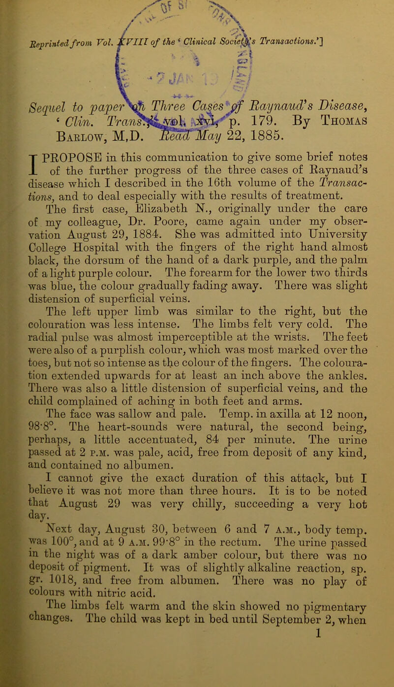 Reprinted from Vol. XVIII of the ‘ Clinical Society's Transactions.’] > J V .?/' ’ / ! • v . > ' t /S Sequel to paper\j?i Three Cases pf Raynaud’s Disease, 4 Clin. Trans*£^Q\, xvi, p. 179. By Thomas Barlow, M,D. Read' May 22, 1885. I PROPOSE in this communication to give some brief notes of the further progress of the three cases of Raynaud’s disease which I described in the 16th volume of the Transac- tions, and to deal especially with the results of treatment. The first case, Elizabeth N., originally under the care of my colleague, Dr. Poore, came again under my obser- vation August 29, 1884. She was admitted into University College Hospital with the fingers of the right hand almost black, the dorsum of the hand of a dark purple, and the palm of a light purple colour. The forearm for the lower two thirds was blue, the colour gradually fading away. There was slight distension of superficial veins. The left upper limb was similar to the right, but the colouration was less intense. The limbs felt very cold. The radial pulse was almost imperceptible at the wrists. The feet were also of a purplish colour, which was most marked over the toes, but not so intense as the colour of the fingers. The coloura- tion extended upwards for at least an inch above the ankles. There was also a little distension of superficial veins, and the child complained of aching in both feet and arms. The face was sallow and pale. Temp, in axilla at 12 noon, 98-8°. The heart-sounds were natural, the second being, perhaps, a little accentuated, 84 per minute. The urine passed at 2 p.m. was pale, acid, free from deposit of any kind, and contained no albumen. I cannot give the exact duration of this attack, but I believe it was not more than three hours. It is to be noted that August 29 was very chilly, succeeding a very hot da y. Next day, August 30, between 6 and 7 A.M., body temp, was 100°, and at 9 a.m. 99’8° in the rectum. The urine passed in the night was of a dark amber colour, but there was no deposit of pigment. It was of slightly alkaline reaction, sp. gr. 1018, and free from albumen. There was no play of colours with nitric acid. The limbs felt warm and the skin showed no pigmentary changes. The child was kept in bed until September 2, when