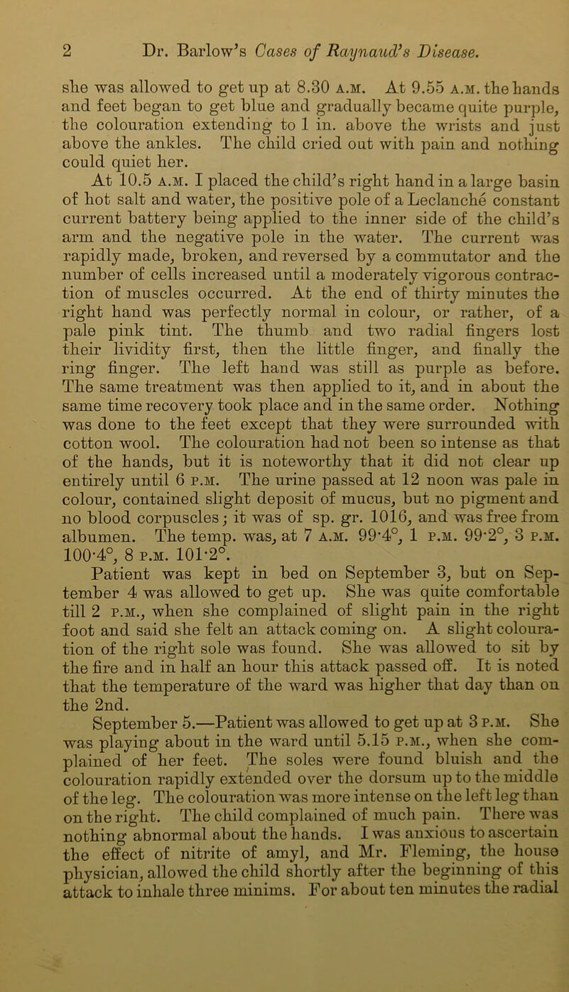 slie was allowed to get up at 8.30 a.m. At 9.55 a.m. the Lands and feet began to get bine and gradually became quite purple, the colouration extending to 1 in. above the wrists and just above the ankles. The child cried out with pain and nothing could quiet her. At 10.5 a.m. I placed the child’s right hand in a large basin of hot salt and water, the positive pole of a Leclanche constant current battery being applied to the inner side of the child’s arm and the negative pole in the water. The current was rapidly made, broken, and reversed by a commutator and the number of cells increased until a moderately vigorous contrac- tion of muscles occurred. At the end of thirty minutes the right hand was perfectly normal in colour, or rather, of a pale pink tint. The thumb and two radial fingers lost their lividity first, then the little finger, and finally the ring finger. The left hand was still as purple as before. The same treatment was then applied to it, and in about the same time recovery took place and in the same order. Nothing was done to the feet except that they were surrounded with cotton wool. The colouration had not been so intense as that of the hands, but it is noteworthy that it did not clear up entirely until 6 p.m. The urine passed at 12 noon was pale in colour, contained slight deposit of mucus, but no pigment and no blood corpuscles; it was of sp. gr. 1016, and was free from albumen. The temp, was, at 7 a.m. 994°, 1 p.m. 99-2°, 3 p.m. 100-4°, 8 p.m. 101-2°. Patient was kept in bed on September 3, but on Sep- tember 4 was allowed to get up. She was quite comfortable till 2 p.m., when she complained of slight pain in the right foot and said she felt an attack coming on. A slight coloura- tion of the right sole was found. She was allowed to sit by the fire and in half an hour this attack passed off. It is noted that the temperature of the ward was higher that day than on the 2nd. September 5.—Patient was allowed to get up at 3 p.m. She was playing about in the ward until 5.15 p.m., when she com- plained of her feet. The soles were found bluish and the colouration rapidly extended over the dorsum up to the middle of the leg. The colouration was more intense on the left leg than on the right. The child complained of much pain. There was nothing abnormal about the hands. I was anxious to ascertain the effect of nitrite of amyl, and Mr. Fleming, the house physician, allowed the child shortly after the beginning of this attack to inhale three minims. For about ten minutes the radial