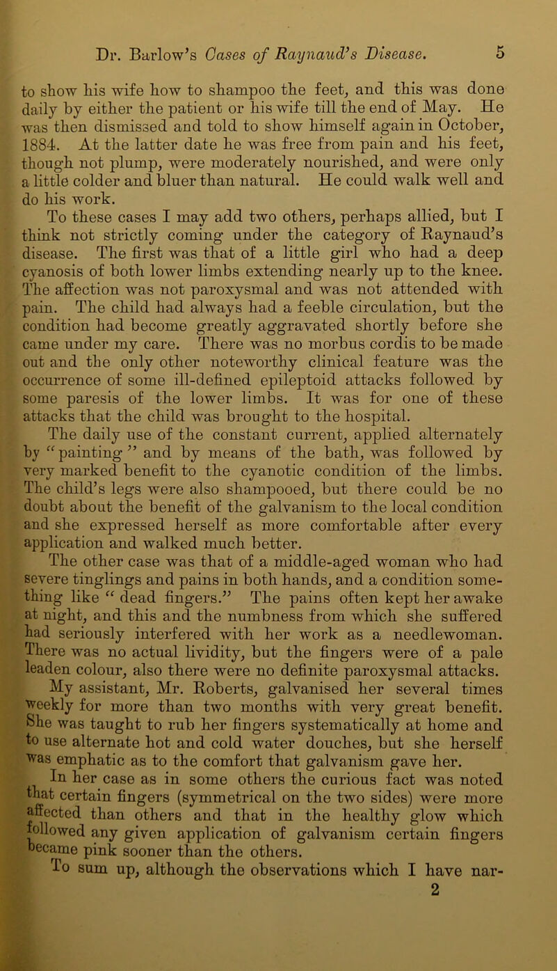 to show his wife how to shampoo the feet, and this was done daily by either the patient or his wife till the end of May. He was then dismissed and told to show himself again in October, 1884. At the latter date he was free from pain and his feet, though not plump, were moderately nourished, and were only a little colder and bluer than natural. He could walk well and do his work. To these cases I may add two others, perhaps allied, but I think not strictly coming under the category of Raynaud’s disease. The first was that of a little girl who had a deep cyanosis of both lower limbs extending nearly up to the knee. The affection was not paroxysmal and was not attended with pain. The child had always had a feeble circulation, but the condition had become greatly aggravated shortly before she came under my care. There was no morbus cordis to be made out and the only other noteworthy clinical feature was the occurrence of some ill-defined epileptoid attacks followed by some paresis of the lower limbs. It was for one of these attacks that the child was brought to the hospital. The daily use of the constant current, applied alternately by “painting” and by means of the bath, was followed by very marked benefit to the cyanotic condition of the limbs. The child’s legs were also shampooed, but there could be no doubt about the benefit of the galvanism to the local condition and she expressed herself as more comfortable after every application and walked much better. The other case was that of a middle-aged woman who had severe tinglings and pains in both hands, and a condition some- thing like “ dead fingers.” The pains often kept her awake at night, and this and the numbness from which she suffered had seriously interfered with her work as a needlewoman. There was no actual lividity, but the fingers were of a pale leaden colour, also there were no definite paroxysmal attacks. My assistant, Mr. Roberts, galvanised her several times weekly for more than two months with very great benefit, bhe was taught to rub her fingers systematically at home and to use alternate hot and cold water douches, but she herself was emphatic as to the comfort that galvanism gave her. In her case as in some others the curious fact was noted that certain fingers (symmetrical on the two sides) were more affected than others and that in the healthy glow which followed any given application of galvanism certain fingers became pink sooner than the others. To sum up, although the observations which I have 2 nar-