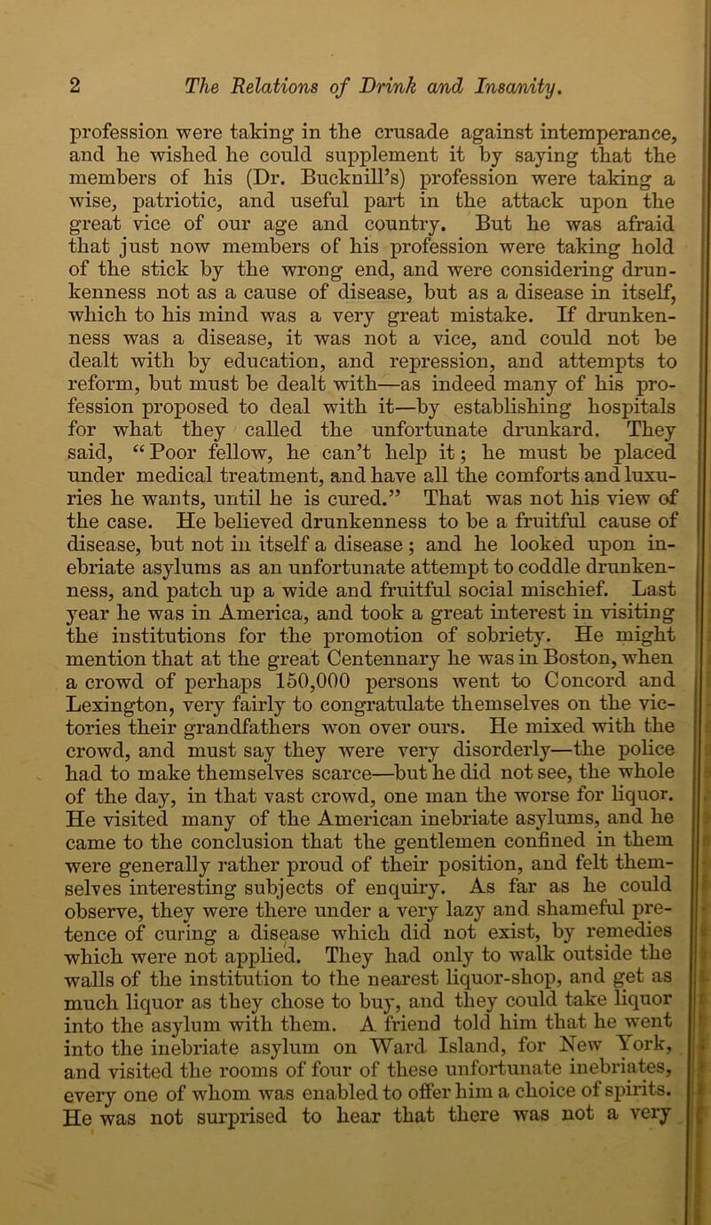 profession were taking in the crusade against intemperance, and he wished he could supplement it by saying that the members of his (Dr. Bucknill’s) profession were taking a wise, patriotic, and useful part in the attack upon the great vice of our age and country. But he was afraid that just now members of his profession were taking hold of the stick by the wrong end, and were considering drun- kenness not as a cause of disease, but as a disease in itself, which to his mind was a very great mistake. If drunken- ness was a disease, it was not a vice, and could not be dealt with by education, and repression, and attempts to reform, but must be dealt with—as indeed many of his pro- fession proposed to deal with it—by establishing hospitals for what they called the unfortunate drunkard. They said, “ Poor fellow, he can’t help it; he must be placed under medical treatment, and have all the comforts and luxu- ries he wants, until he is cured.” That was not his view of the case. He believed drunkenness to be a fruitful cause of disease, but not in itself a disease ; and he looked upon in- ebriate asylums as an unfortunate attempt to coddle drunken- ness, and patch up a wide and fruitful social mischief. Last year he was in America, and took a great interest in visiting the institutions for the promotion of sobriety. He might mention that at the great Centennary he was in Boston, when a crowd of perhaps 150,000 persons went to Concord and Lexington, very fairly to congratulate themselves on the vic- tories their grandfathers won over ours. He mixed with the crowd, and must say they were very disorderly—the police had to make themselves scarce—but he did not see, the whole of the day, in that vast crowd, one man the worse for liquor. He visited many of the American inebriate asylums, and he came to the conclusion that the gentlemen confined in them were generally rather proud of their position, and felt them- selves interesting subjects of euquiry. As far as he could observe, they were there under a very lazy and shameful pre- tence of curing a disease which did not exist, by remedies which were not applied. They had only to walk outside the walls of the institution to the nearest liquor-shop, and get as much liquor as they chose to buy, and they could take liquor into the asylum with them. A friend told him that he went into the inebriate asylum on Ward Island, for New lork, and visited the rooms of four of these unfortunate inebriates, every one of whom was enabled to offer him a choice of spirits. He was not surprised to hear that there was not a very