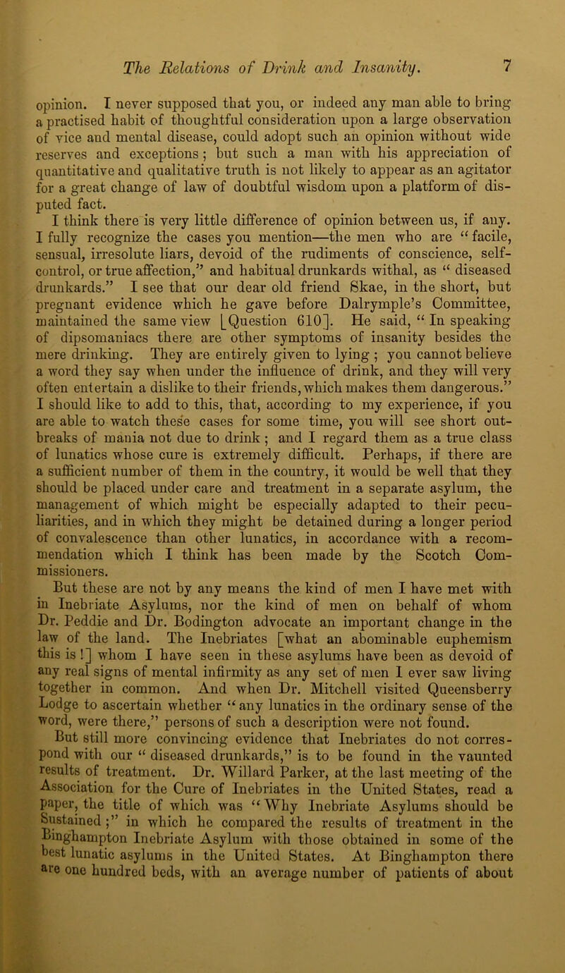 opinion. I never supposed that you, or indeed any man able to bring a practised habit of thoughtful consideration upon a large observation of vice and mental disease, could adopt such an opinion without wide reserves and exceptions ; but such a man with his appreciation of quantitative and qualitative truth is not likely to appear as an agitator for a great change of law of doubtful wisdom upon a platform of dis- puted fact. I think there is very little difference of opinion between us, if auy. I fully recognize the cases you mention—the men who are “ facile, sensual, irresolute liars, devoid of the rudiments of conscience, self- control, or true affection,5’ and habitual drunkards withal, as “ diseased drunkards.” I see that our dear old friend Skae, in the short, but pregnant evidence which he gave before Dalrymple’s Committee, maintained the same view [Question 610]. He said, “ In speaking of dipsomaniacs there are other symptoms of insanity besides the mere drinking. They are entirely given to lying ; you cannot believe a word they say when under the influence of drink, and they will very often entertain a dislike to their friends, which makes them dangerous.” I should like to add to this, that, according to my experience, if you are able to watch these cases for some time, you will see short out- breaks of mania not due to drink; and I regard them as a true class of lunatics whose cure is extremely difficult. Perhaps, if there are a sufficient number of them in the country, it would be well that they should be placed under care and treatment in a separate asylum, the management of which might be especially adapted to their pecu- liarities, and in which they might be detained during a longer period of convalescence than other lunatics, in accordance with a recom- mendation which I think has been made by the Scotch Com- missioners. But these are not by any means the kind of men I have met with in Inebriate Asylums, nor tbe kind of men on behalf of whom Dr. Peddie and Dr. Bodington advocate an important change in the law of the land. The Inebriates [what an abominable euphemism this is !] whom I have seen in these asylums have been as devoid of any real signs of mental infirmity as any set of men I ever saw living together in common. And when Dr. Mitchell visited Queensberry Lodge to ascertain whether “any lunatics in the ordinary sense of the word, were there,” persons of such a description were not found. But still more convincing evidence that Inebriates do not corres- pond with our “ diseased drunkards,” is to be found in the vaunted results of treatment. Dr. Willard Parker, at the last meeting of tbe Association for the Cure of Inebriates in the United States, read a paper, the title of which was “ Why Inebriate Asylums should be Sustained;” in which he compared the results of treatment in the Binghampton Inebriate Asylum with those obtained in some of the best lunatic asylums in the United States. At Binghampton there are one hundred beds, with an average number of patients of about