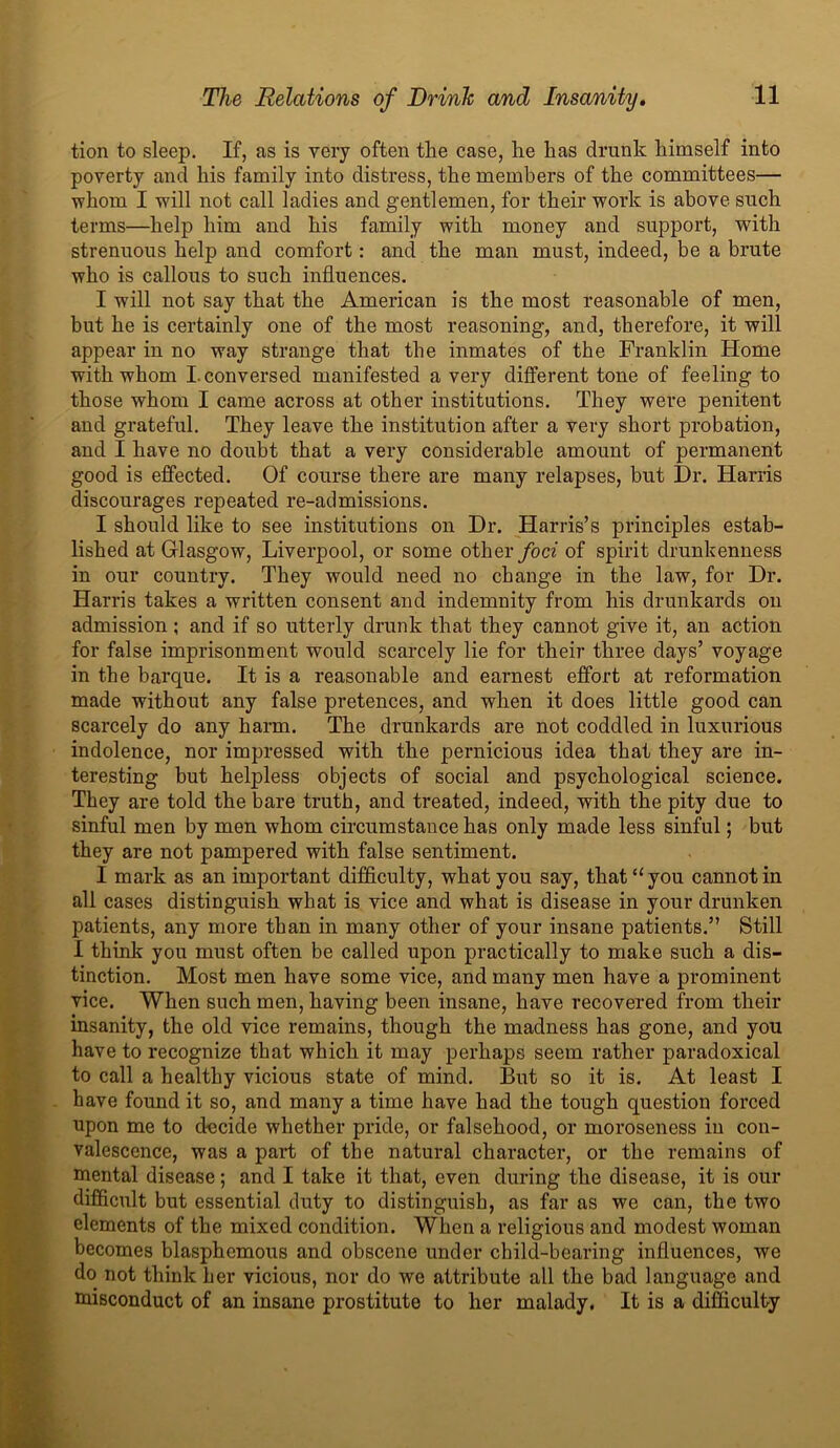 tion to sleep. If, as is very often the case, he has drunk himself into poverty and his family into distress, the members of the committees— whom I will not call ladies and gentlemen, for their work is above such terms—help him and his family with money and support, with strenuous help and comfort: and the man must, indeed, be a brute who is callous to such influences. I will not say that the American is the most reasonable of men, but he is certainly one of the most reasoning, and, therefore, it will appear in no way strange that the inmates of the Franklin Home with whom I. conversed manifested a very different tone of feeling to those whom I came across at other institutions. They were penitent and grateful. They leave the institution after a very short probation, and I have no doubt that a very considerable amount of permanent good is effected. Of course there are many relapses, but Dr. Harris discourages repeated re-admissions. I should like to see institutions on Dr. Harris’s principles estab- lished at Glasgow, Liverpool, or some other foci of spirit drunkenness in our country. They would need no change in the law, for Dr. Harris takes a written consent and indemnity from his drunkards on admission ; and if so utterly drunk that they cannot give it, an action for false imprisonment would scarcely lie for their three days’ voyage in the barque. It is a reasonable and earnest effort at reformation made without any false pretences, and when it does little good can scarcely do any harm. The drunkards are not coddled in luxurious indolence, nor impressed with the pernicious idea that they are in- teresting but helpless objects of social and psychological science. They are told the bare truth, and treated, indeed, with the pity due to sinful men by men whom circumstance has only made less sinful; but they are not pampered with false sentiment. I mark as an important difficulty, what you say, that “ you cannot in all cases distinguish what is vice and what is disease in your drunken patients, any more than in many other of your insane patients.” Still I think you must often be called upon practically to make such a dis- tinction. Most men have some vice, and many men have a prominent vice. When such men, having been insane, have recovered from their insanity, the old vice remains, though the madness has gone, and you have to recognize that which it may perhaps seem rather paradoxical to call a healthy vicious state of mind. But so it is. At least I have found it so, and many a time have had the tough question forced upon me to decide whether pride, or falsehood, or moroseness in con- valescence, was a part of the natural character, or the remains of mental disease; and I take it that, even during the disease, it is our difficult but essential duty to distinguish, as far as we can, the two elements of the mixed condition. When a religious and modest woman becomes blasphemous and obscene under child-bearing influences, we do not think her vicious, nor do we attribute all the bad language and misconduct of an insane prostitute to her malady. It is a difficulty