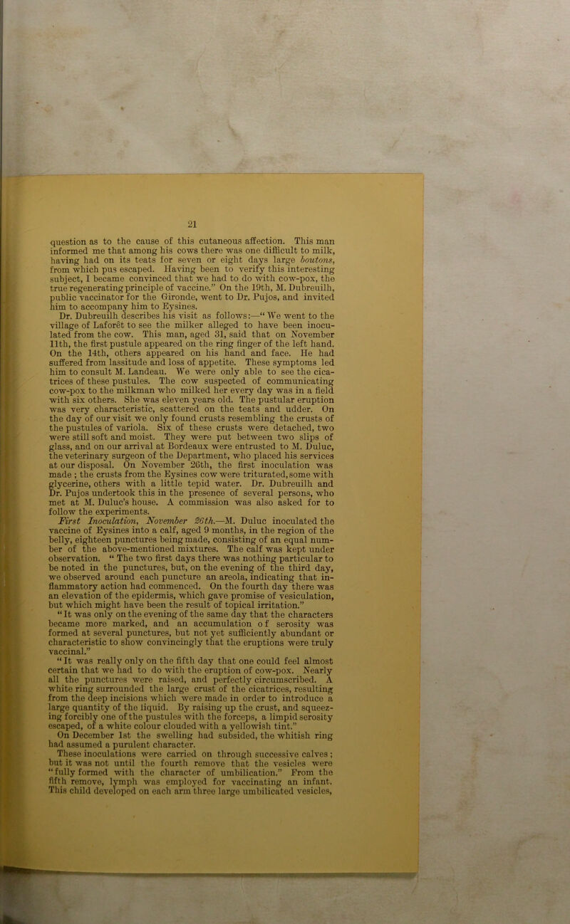 question as to the cause of this cutaneous affection. This man informed me that among his cows there was one difficult to milk, having had on its teats for seven or eight days large boutons, from which pus escaped. Having been to verify this interesting subject, I became convinced that we had to do with cow-pox, the true regenerating principle of vaccine.” On the 19th, M. Dubreuilh, public vaccinator for the Gironde, went to Dr. Pujos, and invited him to accompany him to Eysines. Dr. Dubreuilh describes his visit as follows:—“We went to the village of Laforet to see the milker alleged to have been inocu- lated from the cow. This man, aged 31, said that on November 11th, the first pustule appeared on the ring finger of the left hand. On the 14th, others appeared on his hand and face. He had suffered from lassitude and loss of appetite. These symptoms led him to consult M. Landeau. We were only able to see the cica- trices of these pustules. The cow suspected of communicating cow-pox to the milkman who milked her every day was in a field with six others. She was eleven years old. The pustular eruption was very characteristic, scattered on the teats and udder. On the day of our visit we only found crusts resembling the crusts of the pustules of variola. Six of these crusts were detached, two were still soft and moist. They were put between two slips of glass, and on our arrival at Bordeaux were entrusted to M. Duluc, the veterinary surgeon of the Department, who placed his services at our disposal. On November 26th, the first inoculation was made ; the crusts from the Eysines cow were triturated, some with glycerine, others with a little tepid water. Dr. Dubreuilh and Dr. Pujos undertook this in the presence of several persons, who met at M. Duluc’s house. A commission was also asked for to follow the experiments. First Inoculation, November 26th.—M. Duluc inoculated the vaccine of Eysines into a calf, aged 9 months, in the region of the belly, eighteen punctures being made, consisting of an equal num- ber of the above-mentioned mixtures. The calf was kept under observation. “ The two first days there was nothing particular to be noted in the punctures, but, on the evening of the third day, we observed around each puncture an areola, indicating that in- flammatory action had commenced. On the fourth day there was an elevation of the epidermis, which gave promise of vesiculation, but which might have been the result of topical irritation.” “ It was only on the evening of the same day that the characters became more marked, and an accumulation o f serosity was formed at several punctures, but not yet sufficiently abundant or characteristic to show convincingly that the eruptions were truly vaccinal.” “ It was really only on the fifth day that one could feel almost certain that we had to do with the eruption of cow-pox. Nearly all the punctures were raised, and perfectly circumscribed. A white ring surrounded the large crust of the cicatrices, resulting from the deep incisions which were made in order to introduce a large quantity of the liquid. By raising up the crust, and squeez- ing forcibly one of the pustules with the forceps, a limpid serosity escaped, of a white colour clouded with a yellowish tint.” On December 1st the swelling had subsided, the whitish ring had assumed a purulent character. These inoculations were carried on through successive calves ; but it was not until the fourth remove that the vesicles were “ fully formed with the character of umbilication.” From the fifth remove, lymph was employed for vaccinating an infant. This child developed on each arm three large umbilicated vesicles,