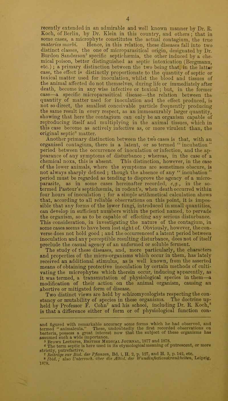 recently extended in an admirable and well known manner by Dr. R. Koch, of Berlin, by Dr. Klein in this country, and others; that in some cases, a microphyte constitutes the actual contagium, the true materics morbi. Hence, in this relation, these diseases fall into two distinct classes, the one of microparasitical origin, designated by Dr. Burdon Sanderson* * * * 5 6 specific septichaemia, the other induced by a che- mical poison, better distinguished as septic intoxication (Bergmanu, etc.) ; a primary distinction between the two being that, in the latter case, the effect is distinctly proportionate to the quantity of septic or toxical matter used for inoculation, whilst the blood and tissues of the animal affected do not themselves, during life or immediately after death, become in any wise infective or toxical ; but, in the former case—a specific microparasitical disease—the relation between the quantity of matter used for inoculation and the effect produced, is not so direct, the smallest conceivable particle frequently producing the same result in every respect, as an immeasurably larger quantity, showing that here the contagium can only be an organism capable of reproducing itself and multiplying in the animal tissues, which in this case become as actively infective as, or more virulent than, the original septic® matter. Another primary distinction between the two cases is that, with an organised contagium, there is a latent, or so termed “incubation” period between the occurrence of inoculation or infection, and the ap- pearance of any symptoms of disturbance ; whereas, in the case of a chemical noxa, this is absent. This distinction, however, in the case of the lower animals, where the symptoms are sometimes obscure, is not always sharply defined ; though the absence of any “ incubation ” period must be regarded as tending to disprove the agency of a micro- parasite, as in some cases hereinafter recorded, e,g., in the so- termed Pasteur’s septichremia, in rodent’s, when death occurred within four hours of inoculation ; for a simple arithmetical calculation shows that, according to all reliable observations on this point, it is impos- sible that any forms of the lower fungi, introduced in small quantities,, can develop in sufficient numbers within the period named, to pervade the organism, so as to be capable of effecting any serious disturbance. This consideration, in investigating the nature of the contagium, in some cases seems to have been lost sight of. Obviously, however, the con- verse does not hold good ; and the occurrenceof a latent period between inoculation and any perceptible resulting disturbance, does not of itself preclude the casual agency of an unformed or soluble ferment. The study of these diseases, and, more particularly, the characters and properties of the micro-organisms which occur in them, has lately received an additional stimulus, as is well known, from the asserted means of obtaining protective inoculation by certain methods of culti- vating the microphytes which therein occur, inducing apparently, as it was termed, a transmutation of physiological species in them—a modification of their action on the animal organism, causing an abortive or mitigated form of disease. Two distinct views are held by schizomycologists respecting the con- stancy or mutability of species in these organisms. The doctrine up- held by Professor F. Cohn7 and his school, including Dr. R. Koch,8 is that a difference either of form or of physiological function con- and figured with remarkable accuracy some forms which he had observed, and termed “ animalcula.” These, undoubtedly the first recorded observations on bacteria, possess a great interest now that the subject of these organisms has assumed such a wide importance. 5 Brown Lectures, British Medicai. Journal, 1877 and 1878. 6 The term septic is here used In its etymological meaning of putrescent, or more strictly, putrefactive. , _ „ 7 Beitnige zwr Biol, der PJlanzen, Bd. i, H. 2, p. 127, and H. 3, p. 142, etc. 8 Ibid.; also Untersvch. iiber die /.Etiol. der IVundinfectionskrankheiten, Leipzig, 1878.