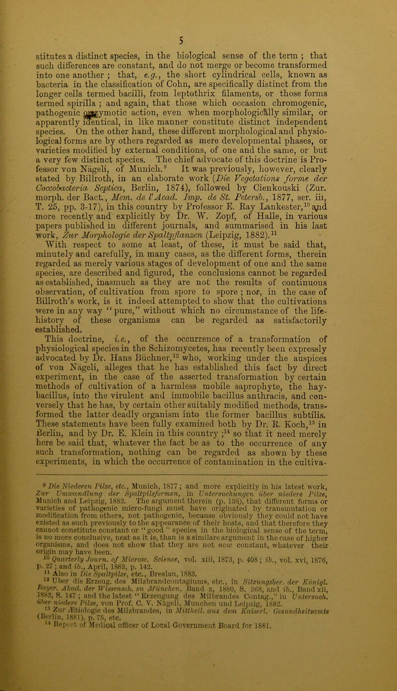 stitutes a distinct species, in the biological sense of the term ; that such differences are constant, and do not merge or become transformed into one another ; that, e.g., the short cylindrical cells, known as bacteria in the classification of Cohn, are specifically distinct from the longer cells termed bacilli, from leptothrix filaments, or those forms termed spirilla ; and again, that those which occasion chromogenic, pathogenic cyagymotic action, even when morphologically similar, or apparently identical, in like manner constitute distinct independent species. On the other hand, these different morphological and physio- logical forms are by others regarded as mere developmental phases, or varieties modified by external conditions, of one and the same, or but a very few distinct species. The chief advocate of this doctrine is Pro- fessor von Nageli, of Munich.9 It was previously, however, clearly stated by Billroth, in an elaborate work (Die Vegetations forme der Coccobadaria Septica, Berlin, 1874), followed by Cienkouski (Zur. morph, der Back, Mem. de VAcad. Imp. da St. Petersb., 1877, ser. iii, T. 25, pp. 3-17), in this country by Professor E. Ray Lankester,10 ^pd more recently and explicitly by Dr. W. Zopf, of Halle, in various papers published in different journals, and summarised in his last work, Zur Morphologic der Spaltpflanzcn (Leipzig, 1882).* 11 With respect to some at least, of these, it must be said that, minutely and carefully, in many cases, as the different forms, therein regarded as merely various stages of development of one and the same species, are described and figured, the conclusions cannot be regarded as established, inasmuch as they are not the results of continuous observation, of cultivation from spore to spore ; nor, in the case of Billroth’s work, is it indeed attempted to show that the cultivations were in any way “ pure, ” without which no circumstance of the life- history of these organisms can be regarded as satisfactorily established. This doctrine, i.e., of the occurrence of a transformation of physiological species in the Schizomycetes, has recently been expressly advocated by Dr. Hans Buchner,12 who, working under the auspices of von Niigeli, alleges that he has established this fact by direct experiment, in the case of the asserted transformation by certain methods of cultivation of a harmless mobile saprophyte, the hay- bacillus, into the virulent and immobile bacillus anthracis, and con- versely that he has, by certain other suitably modified methods, trans- formed the latter deadly organism into the former bacillus subtilis. These statements have been fully examined both by Dr. R. Koch,13 in Berlin, and by Dr. E. Klein in this country ;14 so that it need merely here be said that, whatever the fact be as to the occurrence of any such transformation, nothing can be regarded as shown by these experiments, in which the occurrence of contamination in the cultiva- 9 Die Niederen Pilze, etc., Munich, 1877 ; and more explicitly in his latest work, Zur Umwandlung der SpaUpilsformen, in Untersuchungen iiber niedere Pilze, Munich and Leipzig, 1882. The argument therein (p. 138), that different forms or varieties of pathogenic micro-fungi must have originated by transmutation or modification from others, not pathogenic, because obviously they could not have existed as such previously to the appearance of their hosts, and that therefore they cannot constitute constant or “good ” species in the biological sense of the term, is no more conclusive, neat as it is, than is a similare argument in the case of higher organisms, and docs not show that they arc not now constant, whatever their origin may have been. 10 Quarterly Journ. of Microsc. Science, vol. xiii, 1873, p. 408; ib., vol. xvi, 1876, P. 27; and ib., April, 1883, p. 142. 11 Also in Die Spaltpilze, etc., Breslau, 1883. 13 Uber die Erzeug. des Milzbrandcontagiums, etc., in Sitzungsber. der KonigL Payer. Akad. der Wissensch. zu Munchm, Band x, 1880, S. 368, and ib., Band xii, 1882, 8. 147 ; and the latest “ Erzeugung des Milbrandes Contag.,” in Untersuoh. iiber niedere Pilze, von Prof. C. V. Nageli, Munchen and Leipzig, 1882. 13 Zur JEtiologie des Milzbrandes, in Mittheil. avs dem Kaiserl. Gesundheitsamte (Berlin, 1881), p. 75, etc. 14 Report of Medical oflicer of Local Government Board for 1881.