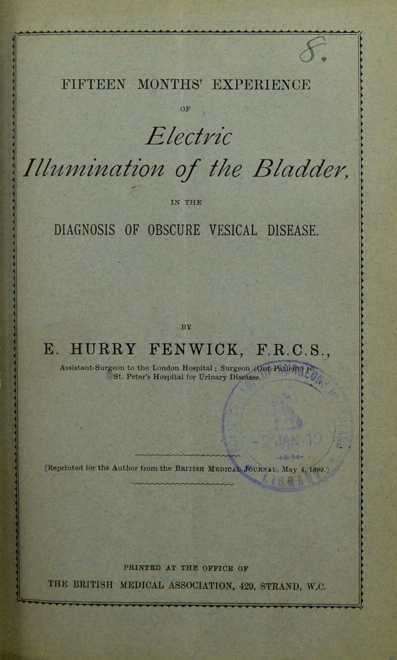 _> A A ^ A A A-A.dfcA^AAAA A // 4 < < < < < FIFTEEN MONTHS’ EXPERIENCE OF Electric Illumination of the Bladder, IN THE DIAGNOSIS OF OBSCURE VESICAL DISEASE. * ■ ■ 1 < BY E. HURRY FENWICK, F.R.C.S., Assistant-Surgeon to the London Hospital ; Surgeon (Qut-Patiei'ft)l<V St. Peter’s Hospital for Urinary Diseases. ■ r v [Reprinted for th£ Author from the British Medical Journal, May 4, 1889.] ! PRINTED AT THE OFFICE OF THE BRITISH MEDICAL ASSOCIATION, 429, STRAND, VV.C.