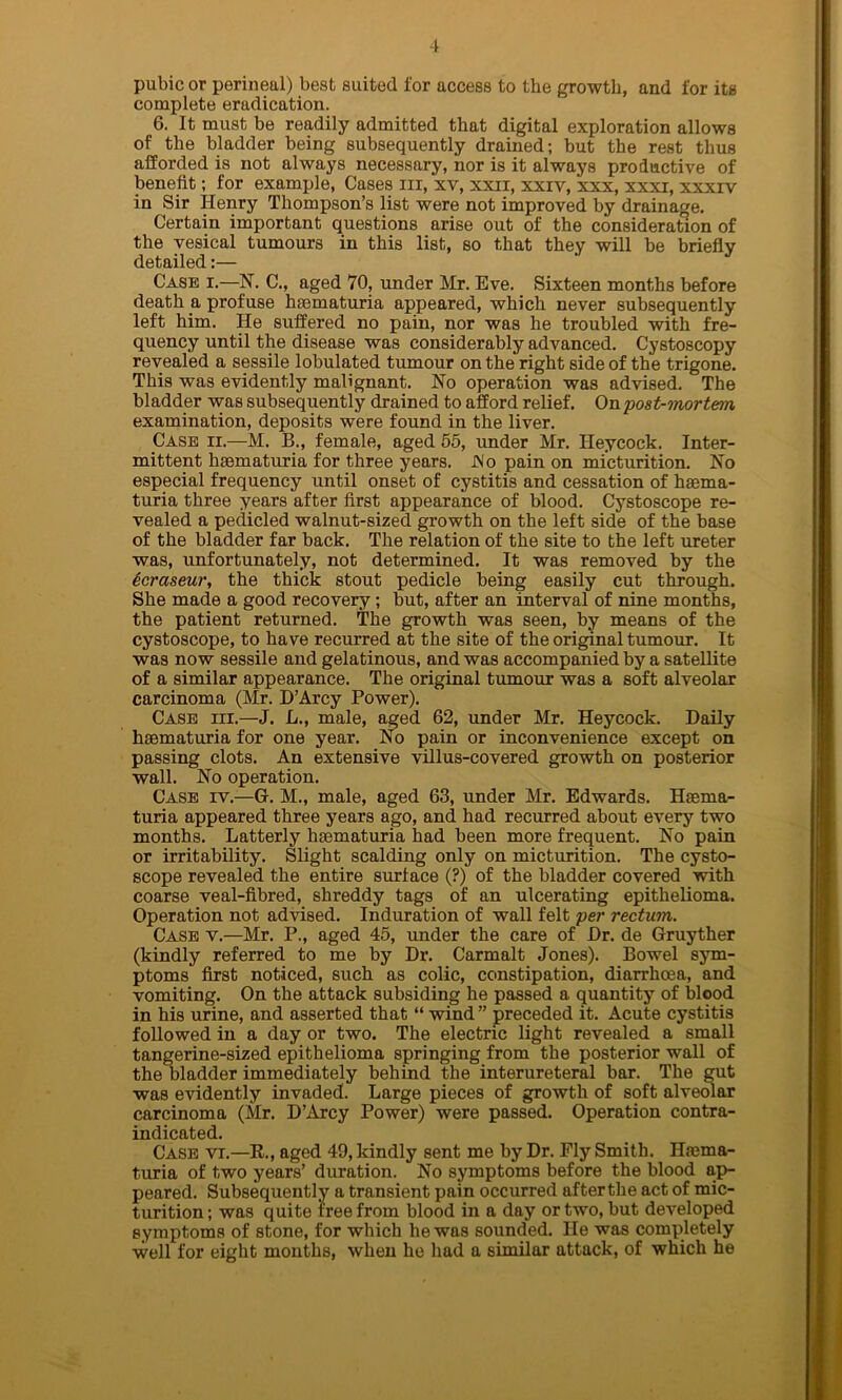 pubic or perineal) best suited for access to the growth, and for its complete eradication. 6. It must be readily admitted that digital exploration allows of the bladder being subsequently drained; but the rest thus afforded is not always necessary, nor is it always productive of benefit; for example, Cases in, xv, xxii, xxiv, xxx, xxxi, xxxiv in Sir Henry Thompson’s list were not improved by drainage. Certain important questions arise out of the consideration of the vesical tumours in this list, so that they will be briefly detailed:— Case i.—N. C., aged 70, under Mr. Eve. Sixteen months before death a profuse hsematuria appeared, which never subsequently left him. He suffered no pain, nor was he troubled with fre- quency until the disease was considerably advanced. Cystoscopy revealed a sessile lobulated tumour on the right side of the trigone. This was evidently malignant. No operation was advised. The bladder was subsequently drained to afford relief. On 'post-mortem examination, deposits were found in the liver. Case ii.—M. B., female, aged 55, under Mr. Heycock. Inter- mittent haematuria for three years. JNo pain on micturition. No especial frequency until onset of cystitis and cessation of haema- turia three years after first appearance of blood. Cystoscope re- vealed a pedicled walnut-sized growth on the left side of the base of the bladder far back. The relation of the site to the left ureter was, unfortunately, not determined. It was removed by the icraseur, the thick stout pedicle being easily cut through. She made a good recovery ; but, after an interval of nine months, the patient returned. The growth was seen, by means of the cystoscope, to have recurred at the site of the original tumour. It was now sessile and gelatinous, and was accompanied by a satellite of a similar appearance. The original tumour was a soft alveolar carcinoma (Mr. D’Arcy Power). Case iii.—J. L., male, aged 62, under Mr. Heycock. Daily hsematuria for one year. No pain or inconvenience except on passing clots. An extensive villus-covered growth on posterior wall. No operation. Case iv.—G. M., male, aged 63, under Mr. Edwards. Haema- turia appeared three years ago, and had recurred about every two months. Latterly hsematuria had been more frequent. No pain or irritability. Slight scalding only on micturition. The cysto- scope revealed the entire surface (?) of the bladder covered with coarse veal-fibred, shreddy tags of an ulcerating epithelioma. Operation not advised. Induration of wall felt per rectum. Case y.—Mr. P., aged 45, under the care of Dr. de Gruyther (kindly referred to me by Dr. Carmalt Jones). Bowel sym- ptoms first noticed, such as colic, constipation, diarrhoea, and vomiting. On the attack subsiding he passed a quantity of blood in his urine, and asserted that “ wind ” preceded it. Acute cystitis followed in a day or two. The electric light revealed a small tangerine-sized epithelioma springing from the posterior wall of the bladder immediately behind the interureteral bar. The gut was evidently invaded. Large pieces of growth of soft alveolar carcinoma (Mr. D’Arcy Power) were passed. Operation contra- indicated. Case vi.—R., aged 49, kindly sent me by Dr. Ely Smith. Hema- turia of two years’ duration. No symptoms before the blood ap- peared. Subsequently a transient pain occurred afterthe act of mic- turition ; was quite free from blood in a day or two, but developed symptoms of stone, for which he was sounded. He was completely well for eight months, when he had a similar attack, of which he