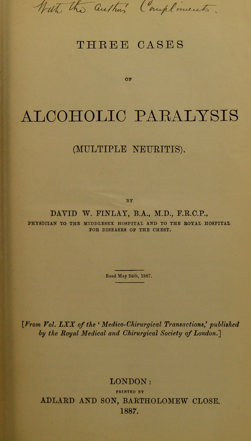 <z-/>£7 (1-y /- THEBE CASES OP ALCOHOLIC PARALYSIS (MULTIPLE NEURITIS). BY DAYID W. EINLAY, B.A., M.D., F.E.C.P., PHYSICIAN TO THE MIDDLESEX HOSPITAL AND TO THE ROYAL HOSPITAL FOR DISEASES OP THE CHEST. Read May 24th, 1887. \_Vrom Vol. LXX of the ‘ Medico-Chirurgical Transactions' published by the Royal Medical and Chirurgical Society of London.] LONDON: PRINTED BY ADLAED AND SON, BAETHOLOMEW CLOSE. 1887.