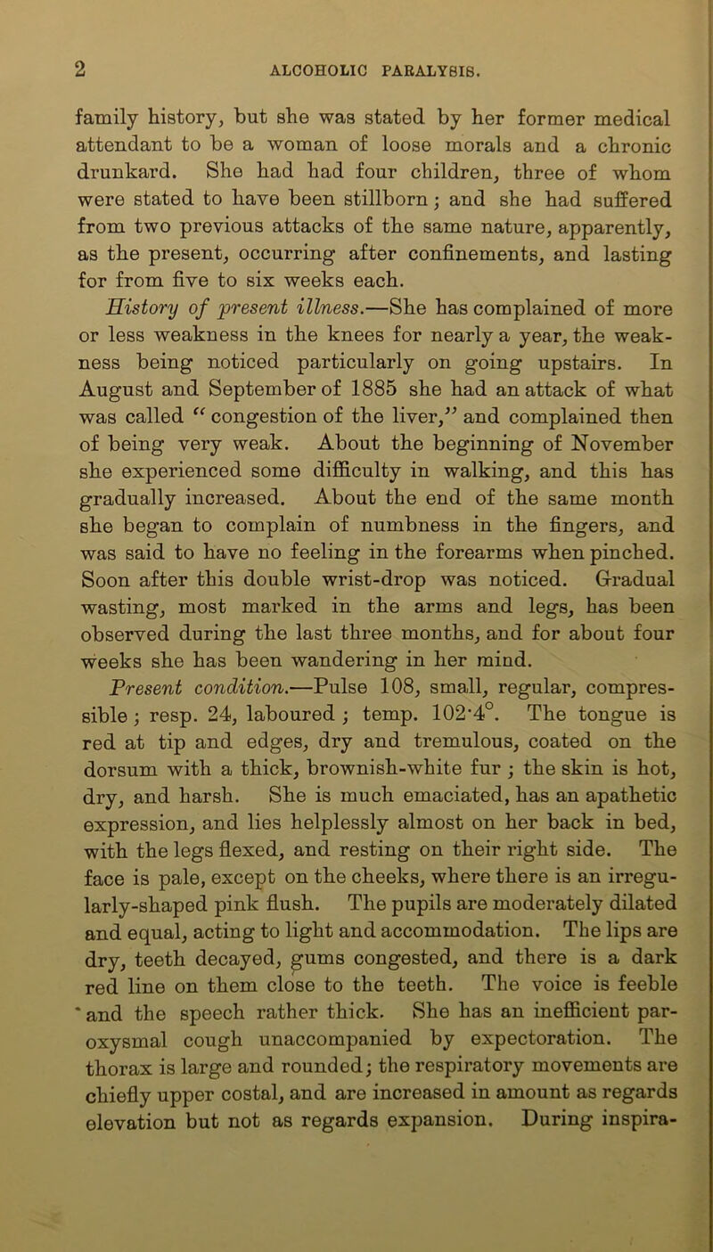 family history, but she was stated by her former medical attendant to be a woman of loose morals and a chronic drunkard. She had had four children, three of whom were stated to have been stillborn ; and she had suffered from two previous attacks of the same nature, apparently, as the present, occurring after confinements, and lasting for from five to six weeks each. History of present illness.—She has complained of more or less weakness in the knees for nearly a year, the weak- ness being noticed particularly on going upstairs. In August and September of 1885 she had an attack of what was called “ congestion of the liver/’ and complained then of being very weak. About the beginning of November she experienced some difficulty in walking, and this has gradually increased. About the end of the same month she began to complain of numbness in the fingers, and was said to have no feeling in the forearms when pinched. Soon after this double wrist-drop was noticed. Gradual wasting, most marked in the arms and legs, has been observed during the last three months, and for about four weeks she has been wandering in her mind. Present condition.—Pulse 108, small, regular, compres- sible ; resp. 24, laboured ; temp. 102'4°. The tongue is red at tip and edges, dry and tremulous, coated on the dorsum with a thick, brownish-white fur ; the skin is hot, dry, and harsh. She is much emaciated, has an apathetic expression, and lies helplessly almost on her back in bed, with the legs flexed, and resting on their right side. The face is pale, except on the cheeks, where there is an irregu- larly-shaped pink flush. The pupils are moderately dilated and equal, acting to light and accommodation. The lips are dry, teeth decayed, gums congested, and there is a dark red line on them close to the teeth. The voice is feeble * and the speech rather thick. She has an inefficient par- oxysmal cough unaccompanied by expectoration. The thorax is large and rounded; the respiratory movements are chiefly upper costal, and are increased in amount as regards elevation but not as regards expansion. During inspira-