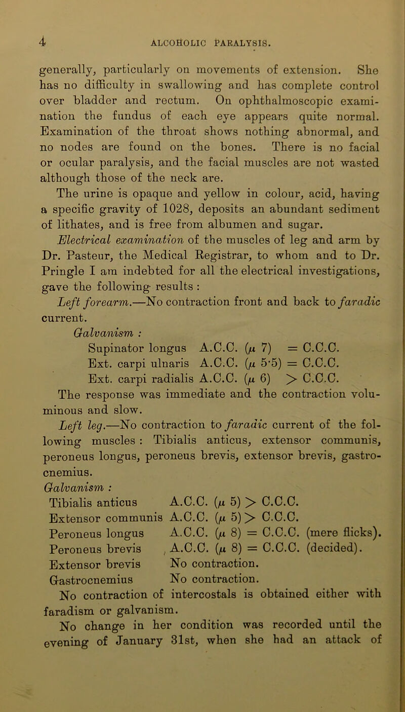 generally, particularly on movements of extension. She has no difficulty in swallowing and has complete control over bladder and rectum. On ophthalmoscopic exami- nation the fundus of each eye appears quite normal. Examination of the throat shows nothing abnormal, and no nodes are found on the bones. There is no facial or ocular paralysis, and the facial muscles are not wasted although those of the neck are. The urine is opaque and yellow in colour, acid, having a specific gravity of 1028, deposits an abundant sediment of lithates, and is free from albumen and sugar. Electrical examination of the muscles of leg and arm by Dr. Pasteur, the Medical Registrar, to whom and to Dr. Pringle I am indebted for all the electrical investigations, gave the following results : Left forearm.—No contraction front and back to far adie current. Galvanism : Supinator longus A.C.C. (/a 7) = C.C.C. Ext. carpi ulnaris A.C.C. (/x 5*5) = C.C.C. Ext. carpi radialis A.C.C. (fx 6) > C.C.C. The response was immediate and the contraction volu- minous and slow. Left leg.—No contraction to faradic current of the fol- lowing muscles : Tibialis anticus, extensor communis, peroneus longus, peroneus brevis, extensor brevis, gastro- cnemius. Galvanism : Tibialis anticus A.C.C. (/x 5) > C.C.C. Extensor communis A.C.C. (/a 5) C.C.C. Peroneus longus A.C.C. (jx 8) = C.C.C. (mere flicks). Peroneus brevis , A.C.C. (/x 8) = C.C.C. (decided). Extensor brevis No contraction. Gastrocnemius No contraction. No contraction of intercostals is obtained either with faradism or galvanism. No change in her condition was recorded until the evening of January 31st, when she had an attack of