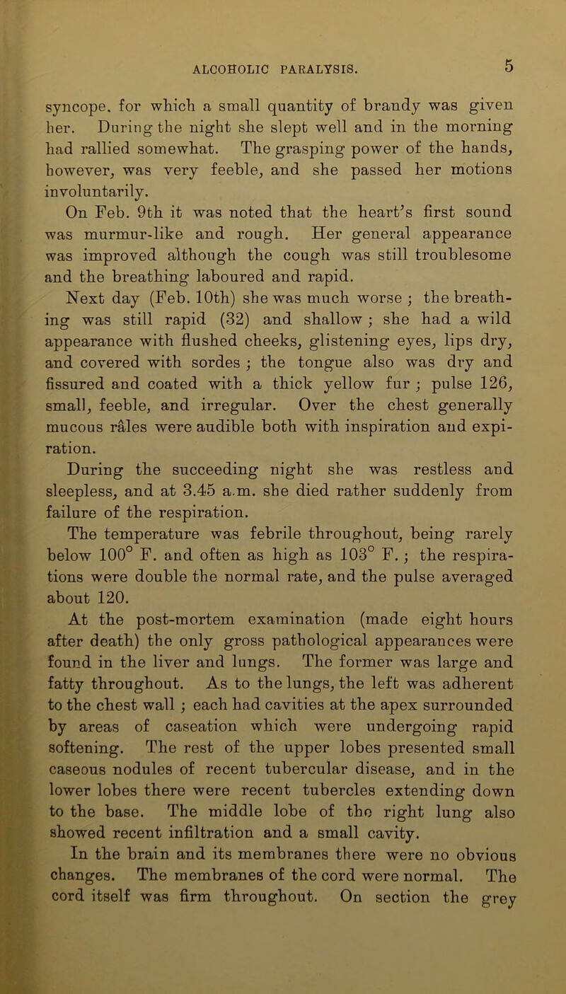 syncope, for which a small quantity of brandy was given her. During the night she slept well and in the morning had rallied somewhat. The grasping power of the hands, however, was very feeble, and she passed her motions involuntarily. On Feb. 9th it was noted that the heart’s first sound was murmur-like and rough. Her general appearance was improved although the cough was still troublesome and the breathing laboured and rapid. Next day (Feb. 10th) she was much worse ; the breath- ing was still rapid (32) and shallow ; she had a wild appearance with flushed cheeks, glistening eyes, lips dry, and covered with sordes ; the tongue also was dry and fissured and coated with a thick yellow fur ; pulse 126, small, feeble, and irregular. Over the chest generally mucous rales were audible both with inspiration and expi- ration. During the succeeding night she was restless and sleepless, and at 3.45 a.m. she died rather suddenly from failure of the respiration. The temperature was febrile throughout, being rarely below 100° F. and often as high as 103° F. ; the respira- tions were double the normal rate, and the pulse averaged about 120. At the post-mortem examination (made eight hours after death) the only gross pathological appearances were found in the liver and lungs. The former was large and fatty throughout. As to the lungs, the left was adherent to the chest wall ; each had cavities at the apex surrounded by areas of caseation which were undergoing rapid softening. The rest of the upper lobes presented small caseous nodules of recent tubercular disease, and in the lower lobes there were recent tubercles extending down to the base. The middle lobe of the right lung also showed recent infiltration and a small cavity. In the brain and its membranes there were no obvious changes. The membranes of the cord were normal. The cord itself was firm throughout. On section the grey