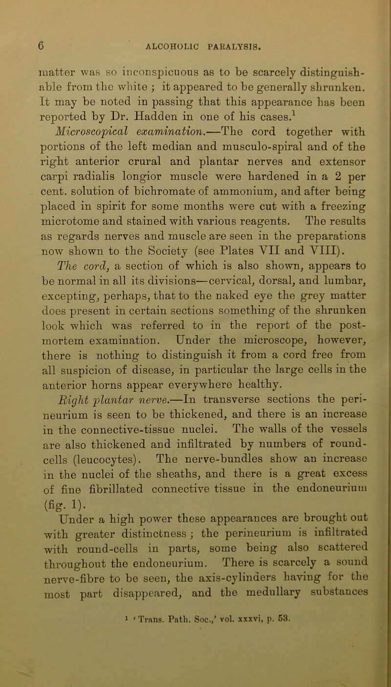 matter was so inconspicuous as to be scarcely distinguish- able from the white ; it appeared to be generally shrunken. It may be noted in passing that this appearance has been reported by Dr. Hadden in one of his cases.1 Microscopical examination.—The cord together with portions of the left median and mnscnlo-spiral and of the right anterior crural and plantar nerves and extensor carpi radialis longior muscle were hardened in a 2 per cent, solution of bichromate of ammonium, and after being placed in spirit for some months were cut with a freezing microtome and stained with various reagents. The results as regards nerves and muscle are seen in the preparations now shown to the Society (see Plates VII and VIII). The cord, a section of which is also shown, appears to be normal in all its divisions—cervical, dorsal, and lumbar, excepting, perhaps, that to the naked eye the grey matter does present in certain sections something of the shrunken look which was referred to in the report of the post- mortem examination. Under the microscope, however, there is nothing to distinguish it from a cord free from all suspicion of disease, in particular the large cells in the anterior horns appear everywhere healthy. Bight plantar nerve.—In transverse sections the peri- neurium is seen to be thickened, and there is an increase in the connective-tissue nuclei. The walls of the vessels are also thickened and infiltrated by numbers of round- cells (leucocytes). The nerve-bundles show an increase in the nuclei of the sheaths, and there is a great excess of fine fibrillated connective tissue in the endoneurium (fig- !)• Under a high power these appearances are brought out with greater distinctness ; the perineurium is infiltrated with round-cells in parts, some being also scattered throughout the endoneurium. There is scarcely a sound most part disappeared, and the medullary substances 1 ‘ Trans. Path. Soc.,’ vol. xxxvi, p. 53.