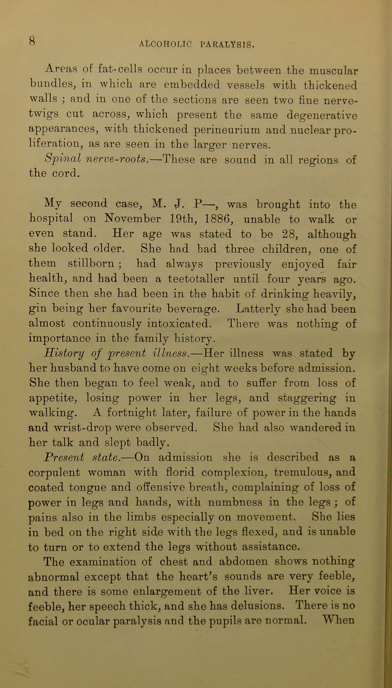 Areas of fat-cells occur in places between the muscular bundles, in which are embedded vessels with thickened walls ; and in one of the sections are seen two fine nerve- twigs cut across, which present the same degenerative appearances, with thickened perineurium and nuclear pro- liferation, as are seen in the larger nerves. Spinal nerve-roots.—These are sound in all regions of the cord. My second case, M. J. P—, was brought into the hospital on November 19th, 1886, unable to walk or even stand. Her age was stated to be 28, although she looked older. She had had three children, one of them stillborn ; had always previously enjoyed fair health, and had been a teetotaller until four years ago. Since then she had been in the habit of drinking heavily, gin being her favourite beverage. Latterly she had been almost continuously intoxicated. There was nothing of importance in the family history. History of present illness.—Her illness was stated by her husband to have come on eight weeks before admission. She then began to feel weak, and to suffer from loss of appetite, losing power in her legs, and staggering in walking. A fortnight later, failure of power in the hands and wrist-drop were observed. She had also wandered in her talk and slept badly. Present state.—On admission she is described as a corpulent woman with florid complexion, tremulous, and coated tongue and offensive breath, complaining of loss of power in legs and hands, with numbness in the legs ; of pains also in the limbs especially on movement. She lies in bed on the right side with the legs flexed, and is unable to turn or to extend the legs without assistance. The examination of chest and abdomen shows nothing abnormal except that the heart’s sounds are very feeble, and there is some enlargement of the liver. Her voice is feeble, her speech thick, and she has delusions. There is no facial or ocular paralysis and the pupils are normal. When