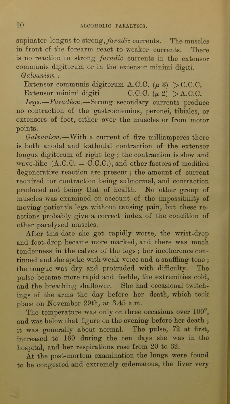 supinator longus to strong, faradic currents. The muscles in front of the forearm react to weaker currents. There is no reaction to strong faradic currents in the extensor communis digitorum or in the extensor minimi digiti. Galvanism : Extensor communis digitorum A.C.C. {fx 3) >C.C.C. Extensor minimi digiti C.C.C. (p 2) > A.C.C. Legs.—Faradism.—Strong secondary currents produce no contraction of the gastrocnemius, peronei, tibiales, or extensors of foot, either oyer the muscles or from motor points. Galvanism.—With a current of five milliamperes there is both anodal and kathodal contraction of the extensor longus digitorum of right leg ; the contraction is slow and wave-like (A.C.C. = C.C.C.), and other factors of modified degenerative reaction are present; the amount of current required for contraction being subnormal, and contraction produced not being that of health. No other group of muscles was examined on account of the impossibility of moving patient's legs without causing pain, but these re- actions probably give a correct index of the condition of other paralysed muscles. After this date she got rapidly worse, the wrist-drop and foot-drop became more marked, and there was much tenderness in the calves of the legs ; her incoherence con- tinued and she spoke with weak voice and a snuffling tone ; the tongue was dry and protruded with difficulty. The pulse became more rapid and feeble, the extremities cold, and the breathing shallower. She had occasional twitch- ings of the arms the day before her death, which took place on November 29th, at 3.45 a.m. The temperature was only on three occasions over 100°, and was below that figure on the evening before her death ; it was generally about normal. The pulse, 72 at first, increased to 160 during the ten days she was in the hospital, and her respirations rose from 20 to 32. At the post-mortem examination the lungs were found to be congested and extremely cedematous, the liver very