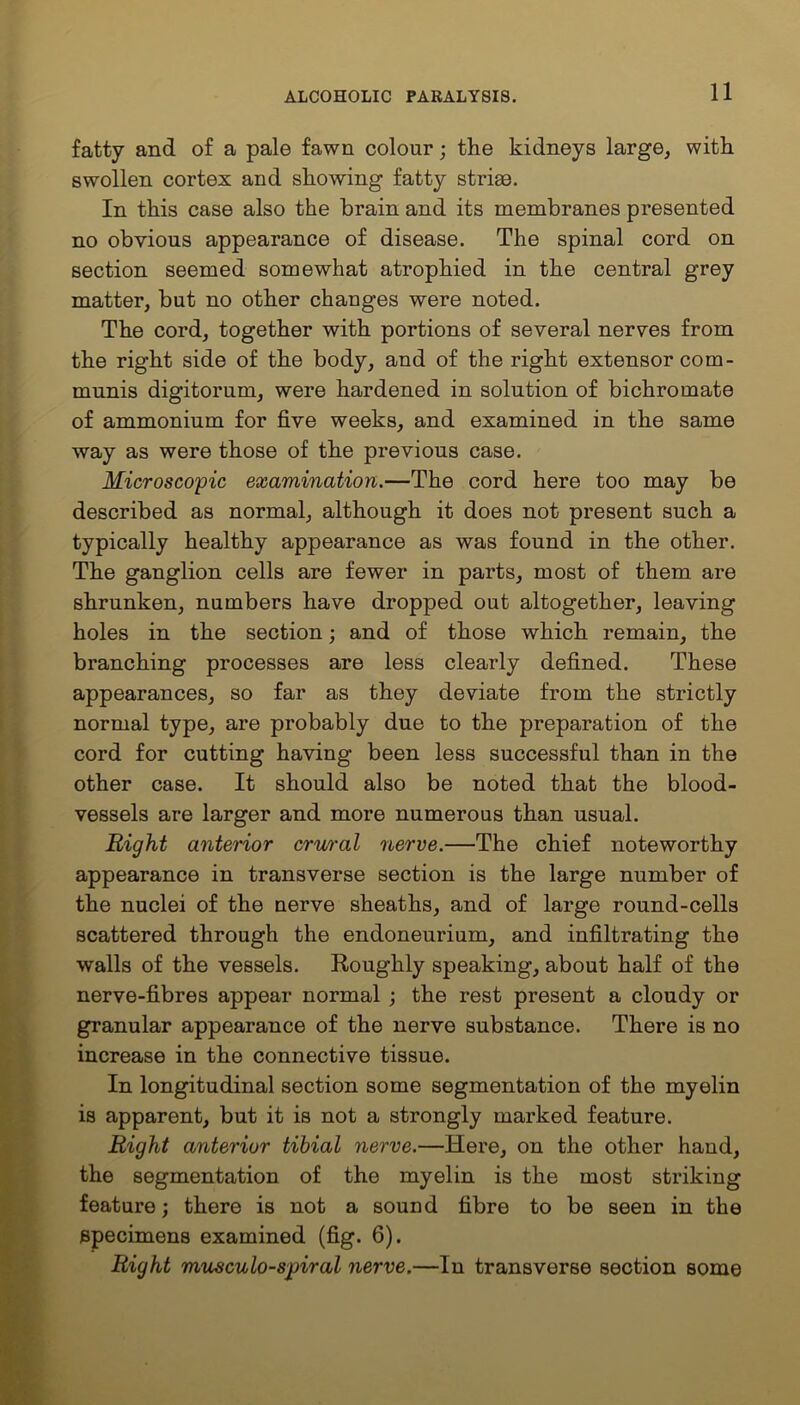 fatty and of a pale fawn colour; the kidneys large, with swollen cortex and showing fatty striae. In this case also the brain and its membranes presented no obvious appearance of disease. The spinal cord on section seemed somewhat atrophied in the central grey matter, but no other changes were noted. The cord, together with portions of several nerves from the right side of the body, and of the right extensor com- munis digitorum, were hardened in solution of bichromate of ammonium for five weeks, and examined in the same way as were those of the previous case. Microscopic examination.—The cord here too may be described as normal, although it does not present such a typically healthy appearance as was found in the other. The ganglion cells are fewer in parts, most of them are shrunken, numbers have dropped out altogether, leaving holes in the section; and of those which remain, the branching processes are less clearly defined. These appearances, so far as they deviate from the strictly normal type, are probably due to the preparation of the cord for cutting having been less successful than in the other case. It should also be noted that the blood- vessels are larger and more numerous than usual. Bight anterior crural nerve.—The chief noteworthy appearance in transverse section is the large number of the nuclei of the nerve sheaths, and of large round-cells scattered through the endoneurium, and infiltrating the walls of the vessels. Roughly speaking, about half of the nerve-fibres appear normal ; the rest present a cloudy or granular appearance of the nerve substance. There is no increase in the connective tissue. In longitudinal section some segmentation of the myelin is apparent, but it is not a strongly marked feature. Right anterior tibial nerve.—Here, on the other hand, the segmentation of the myelin is the most striking feature; there is not a sound fibre to be seen in the specimens examined (fig. 6). Right musculo-spiral nerve.—In transverse section some