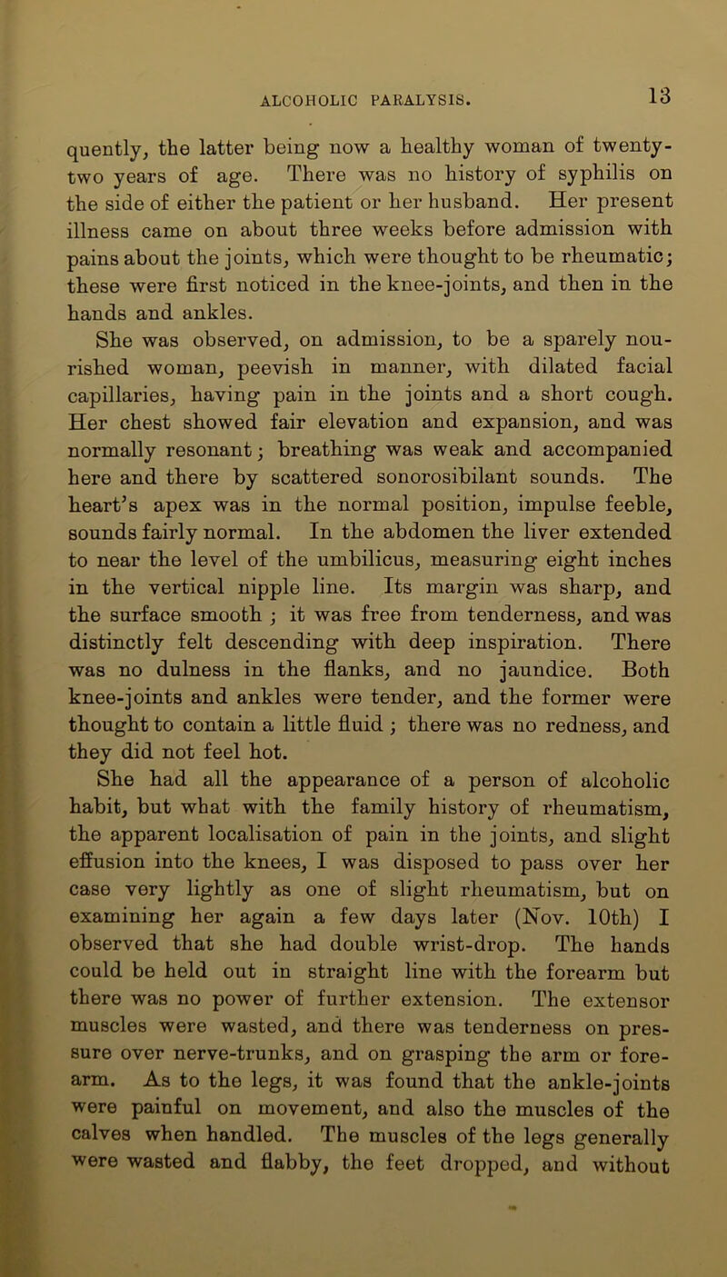 quently, the latter being now a healthy woman of twenty- two years of age. There was no history of syphilis on the side of either the patient or her husband. Her present illness came on about three weeks before admission with pains about the joints, which were thought to be rheumatic; these were first noticed in the knee-joints, and then in the hands and ankles. She was observed, on admission, to be a sparely nou- rished woman, peevish in manner, with dilated facial capillaries, having pain in the joints and a short cough. Her chest showed fair elevation and expansion, and was normally resonant; breathing was weak and accompanied here and there by scattered sonorosibilant sounds. The heart’s apex was in the normal position, impulse feeble, sounds fairly normal. In the abdomen the liver extended to near the level of the umbilicus, measuring eight inches in the vertical nipple line. Its margin was sharp, and the surface smooth ; it was free from tenderness, and was distinctly felt descending with deep inspiration. There was no dulness in the flanks, and no jaundice. Both knee-joints and ankles were tender, and the former were thought to contain a little fluid ; there was no redness, and they did not feel hot. She had all the appearance of a person of alcoholic habit, but what with the family history of rheumatism, the apparent localisation of pain in the joints, and slight effusion into the knees, I was disposed to pass over her case very lightly as one of slight rheumatism, but on examining her again a few days later (Nov. 10th) I observed that she had double wrist-drop. The hands could be held out in straight line with the forearm but there was no power of further extension. The extensor muscles were wasted, and there was tenderness on pres- sure over nerve-trunks, and on grasping the arm or fore- arm. As to the legs, it was found that the ankle-joints were painful on movement, and also the muscles of the calves when handled. The muscles of the legs generally were wasted and flabby, the feet dropped, and without